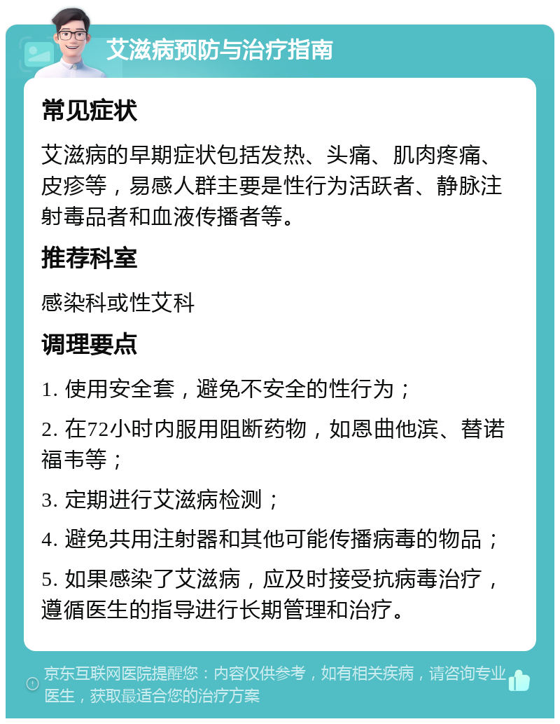 艾滋病预防与治疗指南 常见症状 艾滋病的早期症状包括发热、头痛、肌肉疼痛、皮疹等，易感人群主要是性行为活跃者、静脉注射毒品者和血液传播者等。 推荐科室 感染科或性艾科 调理要点 1. 使用安全套，避免不安全的性行为； 2. 在72小时内服用阻断药物，如恩曲他滨、替诺福韦等； 3. 定期进行艾滋病检测； 4. 避免共用注射器和其他可能传播病毒的物品； 5. 如果感染了艾滋病，应及时接受抗病毒治疗，遵循医生的指导进行长期管理和治疗。