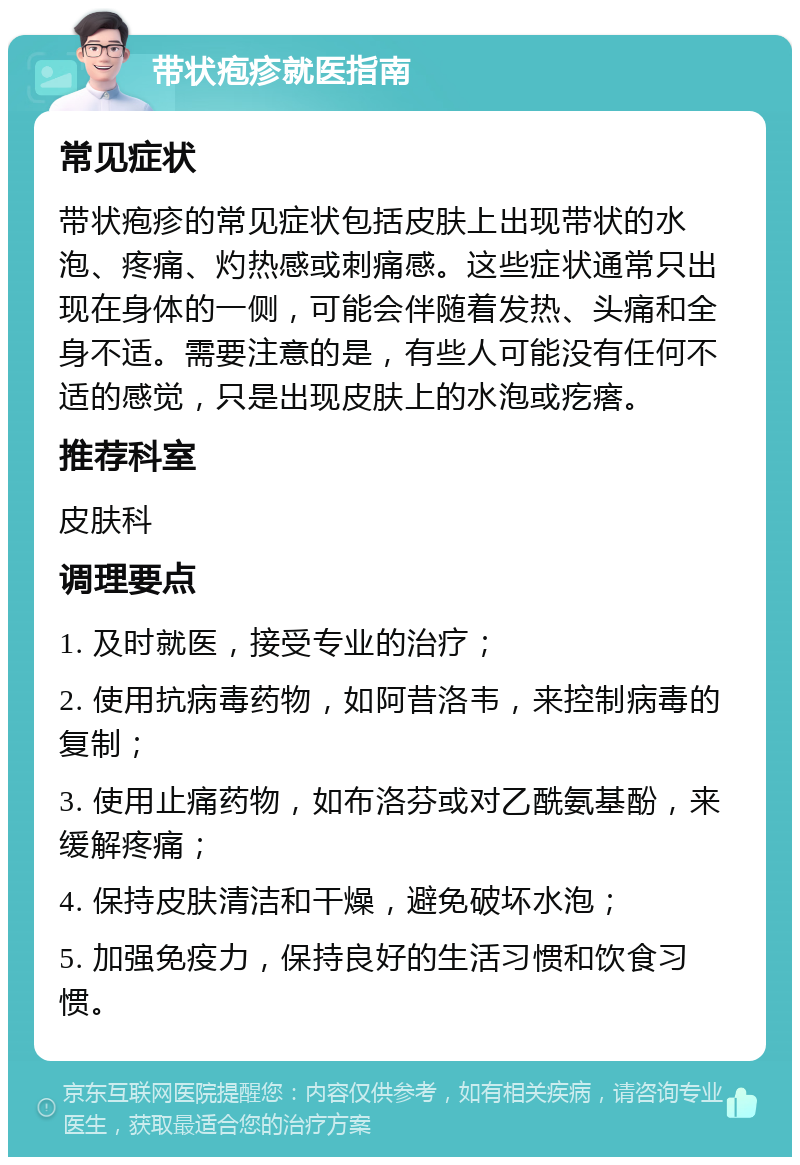 带状疱疹就医指南 常见症状 带状疱疹的常见症状包括皮肤上出现带状的水泡、疼痛、灼热感或刺痛感。这些症状通常只出现在身体的一侧，可能会伴随着发热、头痛和全身不适。需要注意的是，有些人可能没有任何不适的感觉，只是出现皮肤上的水泡或疙瘩。 推荐科室 皮肤科 调理要点 1. 及时就医，接受专业的治疗； 2. 使用抗病毒药物，如阿昔洛韦，来控制病毒的复制； 3. 使用止痛药物，如布洛芬或对乙酰氨基酚，来缓解疼痛； 4. 保持皮肤清洁和干燥，避免破坏水泡； 5. 加强免疫力，保持良好的生活习惯和饮食习惯。