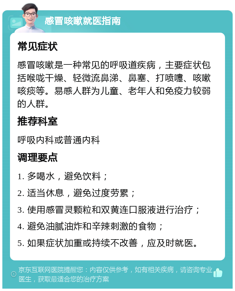 感冒咳嗽就医指南 常见症状 感冒咳嗽是一种常见的呼吸道疾病，主要症状包括喉咙干燥、轻微流鼻涕、鼻塞、打喷嚏、咳嗽咳痰等。易感人群为儿童、老年人和免疫力较弱的人群。 推荐科室 呼吸内科或普通内科 调理要点 1. 多喝水，避免饮料； 2. 适当休息，避免过度劳累； 3. 使用感冒灵颗粒和双黄连口服液进行治疗； 4. 避免油腻油炸和辛辣刺激的食物； 5. 如果症状加重或持续不改善，应及时就医。