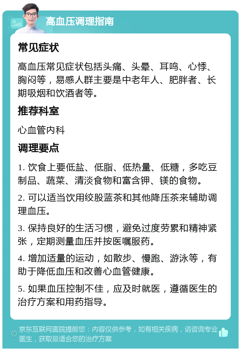 高血压调理指南 常见症状 高血压常见症状包括头痛、头晕、耳鸣、心悸、胸闷等，易感人群主要是中老年人、肥胖者、长期吸烟和饮酒者等。 推荐科室 心血管内科 调理要点 1. 饮食上要低盐、低脂、低热量、低糖，多吃豆制品、蔬菜、清淡食物和富含钾、镁的食物。 2. 可以适当饮用绞股蓝茶和其他降压茶来辅助调理血压。 3. 保持良好的生活习惯，避免过度劳累和精神紧张，定期测量血压并按医嘱服药。 4. 增加适量的运动，如散步、慢跑、游泳等，有助于降低血压和改善心血管健康。 5. 如果血压控制不佳，应及时就医，遵循医生的治疗方案和用药指导。