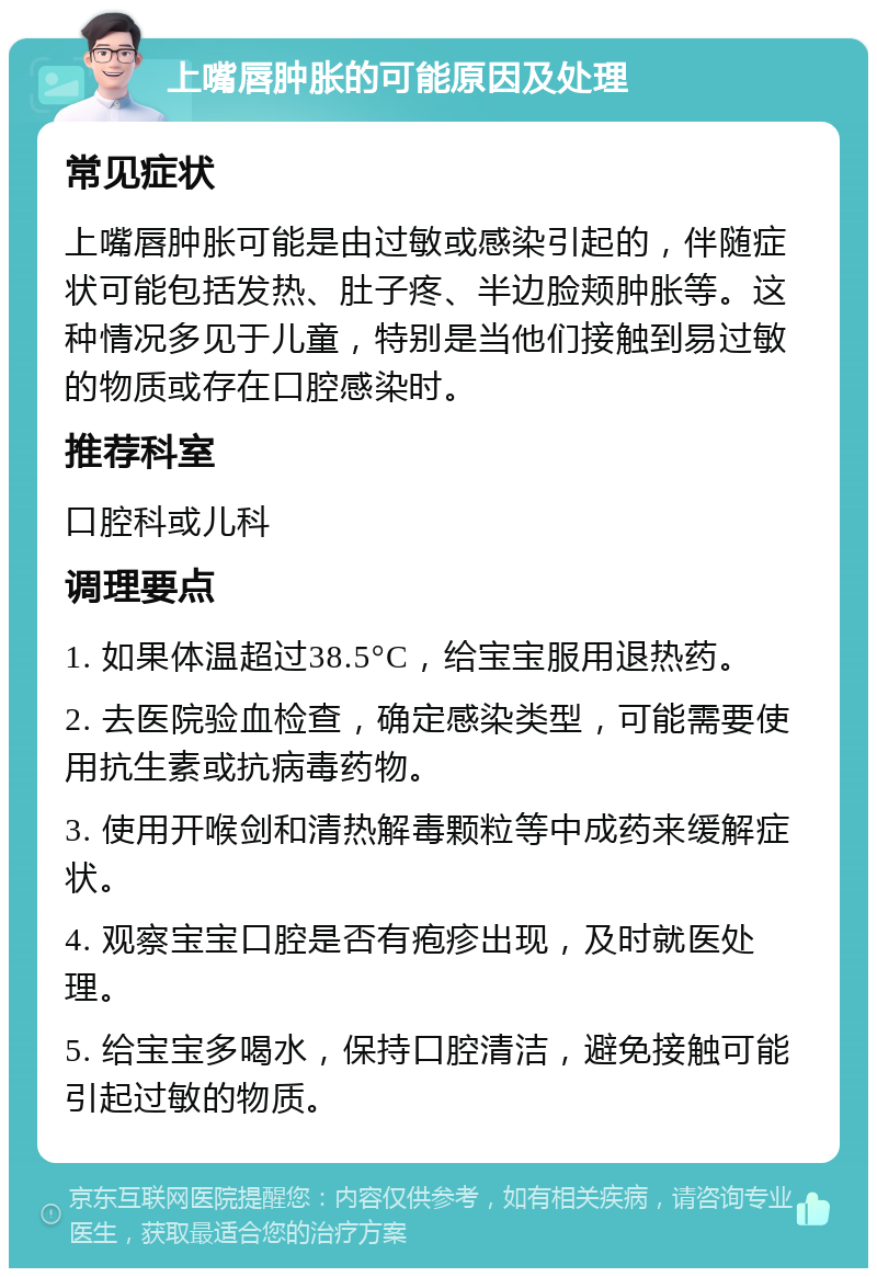 上嘴唇肿胀的可能原因及处理 常见症状 上嘴唇肿胀可能是由过敏或感染引起的，伴随症状可能包括发热、肚子疼、半边脸颊肿胀等。这种情况多见于儿童，特别是当他们接触到易过敏的物质或存在口腔感染时。 推荐科室 口腔科或儿科 调理要点 1. 如果体温超过38.5°C，给宝宝服用退热药。 2. 去医院验血检查，确定感染类型，可能需要使用抗生素或抗病毒药物。 3. 使用开喉剑和清热解毒颗粒等中成药来缓解症状。 4. 观察宝宝口腔是否有疱疹出现，及时就医处理。 5. 给宝宝多喝水，保持口腔清洁，避免接触可能引起过敏的物质。