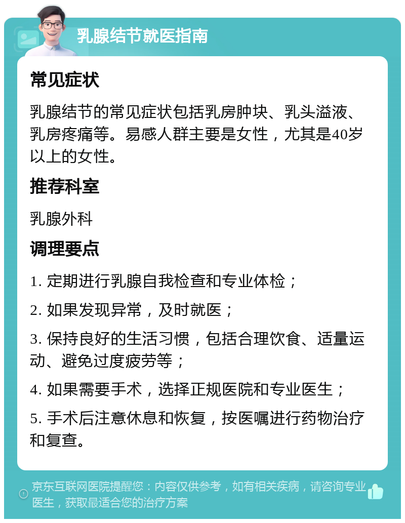 乳腺结节就医指南 常见症状 乳腺结节的常见症状包括乳房肿块、乳头溢液、乳房疼痛等。易感人群主要是女性，尤其是40岁以上的女性。 推荐科室 乳腺外科 调理要点 1. 定期进行乳腺自我检查和专业体检； 2. 如果发现异常，及时就医； 3. 保持良好的生活习惯，包括合理饮食、适量运动、避免过度疲劳等； 4. 如果需要手术，选择正规医院和专业医生； 5. 手术后注意休息和恢复，按医嘱进行药物治疗和复查。