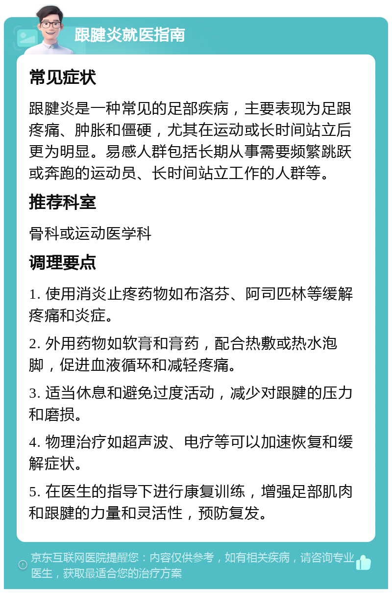 跟腱炎就医指南 常见症状 跟腱炎是一种常见的足部疾病，主要表现为足跟疼痛、肿胀和僵硬，尤其在运动或长时间站立后更为明显。易感人群包括长期从事需要频繁跳跃或奔跑的运动员、长时间站立工作的人群等。 推荐科室 骨科或运动医学科 调理要点 1. 使用消炎止疼药物如布洛芬、阿司匹林等缓解疼痛和炎症。 2. 外用药物如软膏和膏药，配合热敷或热水泡脚，促进血液循环和减轻疼痛。 3. 适当休息和避免过度活动，减少对跟腱的压力和磨损。 4. 物理治疗如超声波、电疗等可以加速恢复和缓解症状。 5. 在医生的指导下进行康复训练，增强足部肌肉和跟腱的力量和灵活性，预防复发。