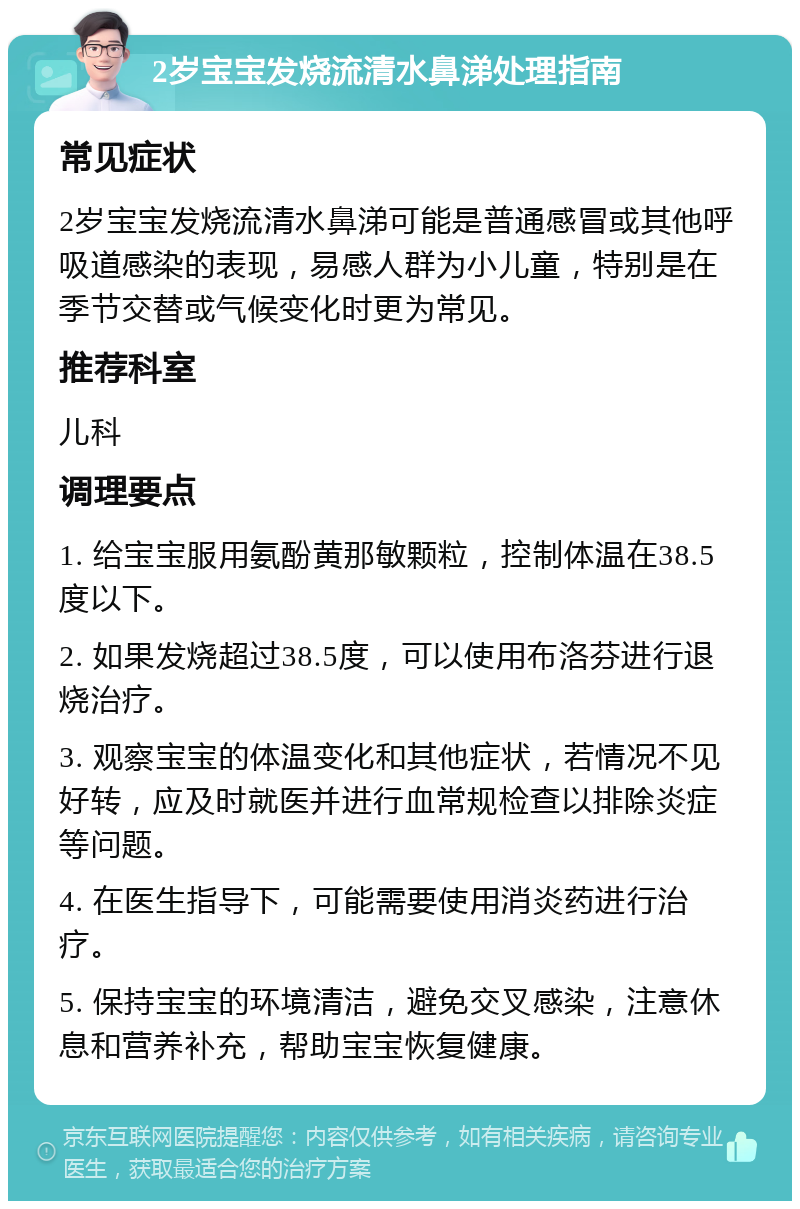 2岁宝宝发烧流清水鼻涕处理指南 常见症状 2岁宝宝发烧流清水鼻涕可能是普通感冒或其他呼吸道感染的表现，易感人群为小儿童，特别是在季节交替或气候变化时更为常见。 推荐科室 儿科 调理要点 1. 给宝宝服用氨酚黄那敏颗粒，控制体温在38.5度以下。 2. 如果发烧超过38.5度，可以使用布洛芬进行退烧治疗。 3. 观察宝宝的体温变化和其他症状，若情况不见好转，应及时就医并进行血常规检查以排除炎症等问题。 4. 在医生指导下，可能需要使用消炎药进行治疗。 5. 保持宝宝的环境清洁，避免交叉感染，注意休息和营养补充，帮助宝宝恢复健康。