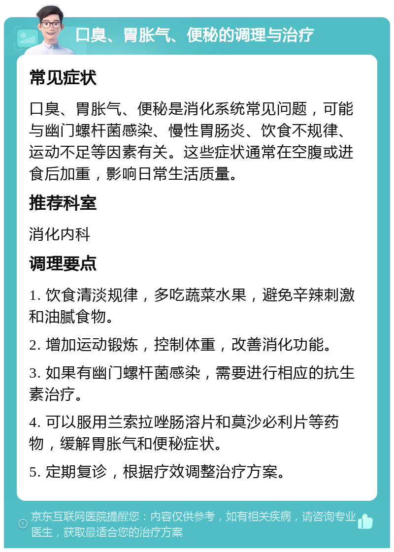 口臭、胃胀气、便秘的调理与治疗 常见症状 口臭、胃胀气、便秘是消化系统常见问题，可能与幽门螺杆菌感染、慢性胃肠炎、饮食不规律、运动不足等因素有关。这些症状通常在空腹或进食后加重，影响日常生活质量。 推荐科室 消化内科 调理要点 1. 饮食清淡规律，多吃蔬菜水果，避免辛辣刺激和油腻食物。 2. 增加运动锻炼，控制体重，改善消化功能。 3. 如果有幽门螺杆菌感染，需要进行相应的抗生素治疗。 4. 可以服用兰索拉唑肠溶片和莫沙必利片等药物，缓解胃胀气和便秘症状。 5. 定期复诊，根据疗效调整治疗方案。