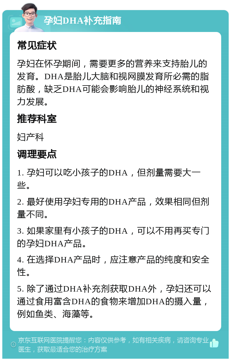 孕妇DHA补充指南 常见症状 孕妇在怀孕期间，需要更多的营养来支持胎儿的发育。DHA是胎儿大脑和视网膜发育所必需的脂肪酸，缺乏DHA可能会影响胎儿的神经系统和视力发展。 推荐科室 妇产科 调理要点 1. 孕妇可以吃小孩子的DHA，但剂量需要大一些。 2. 最好使用孕妇专用的DHA产品，效果相同但剂量不同。 3. 如果家里有小孩子的DHA，可以不用再买专门的孕妇DHA产品。 4. 在选择DHA产品时，应注意产品的纯度和安全性。 5. 除了通过DHA补充剂获取DHA外，孕妇还可以通过食用富含DHA的食物来增加DHA的摄入量，例如鱼类、海藻等。