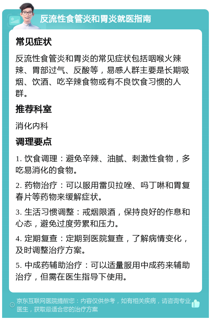 反流性食管炎和胃炎就医指南 常见症状 反流性食管炎和胃炎的常见症状包括咽喉火辣辣、胃部过气、反酸等，易感人群主要是长期吸烟、饮酒、吃辛辣食物或有不良饮食习惯的人群。 推荐科室 消化内科 调理要点 1. 饮食调理：避免辛辣、油腻、刺激性食物，多吃易消化的食物。 2. 药物治疗：可以服用雷贝拉唑、吗丁啉和胃复春片等药物来缓解症状。 3. 生活习惯调整：戒烟限酒，保持良好的作息和心态，避免过度劳累和压力。 4. 定期复查：定期到医院复查，了解病情变化，及时调整治疗方案。 5. 中成药辅助治疗：可以适量服用中成药来辅助治疗，但需在医生指导下使用。