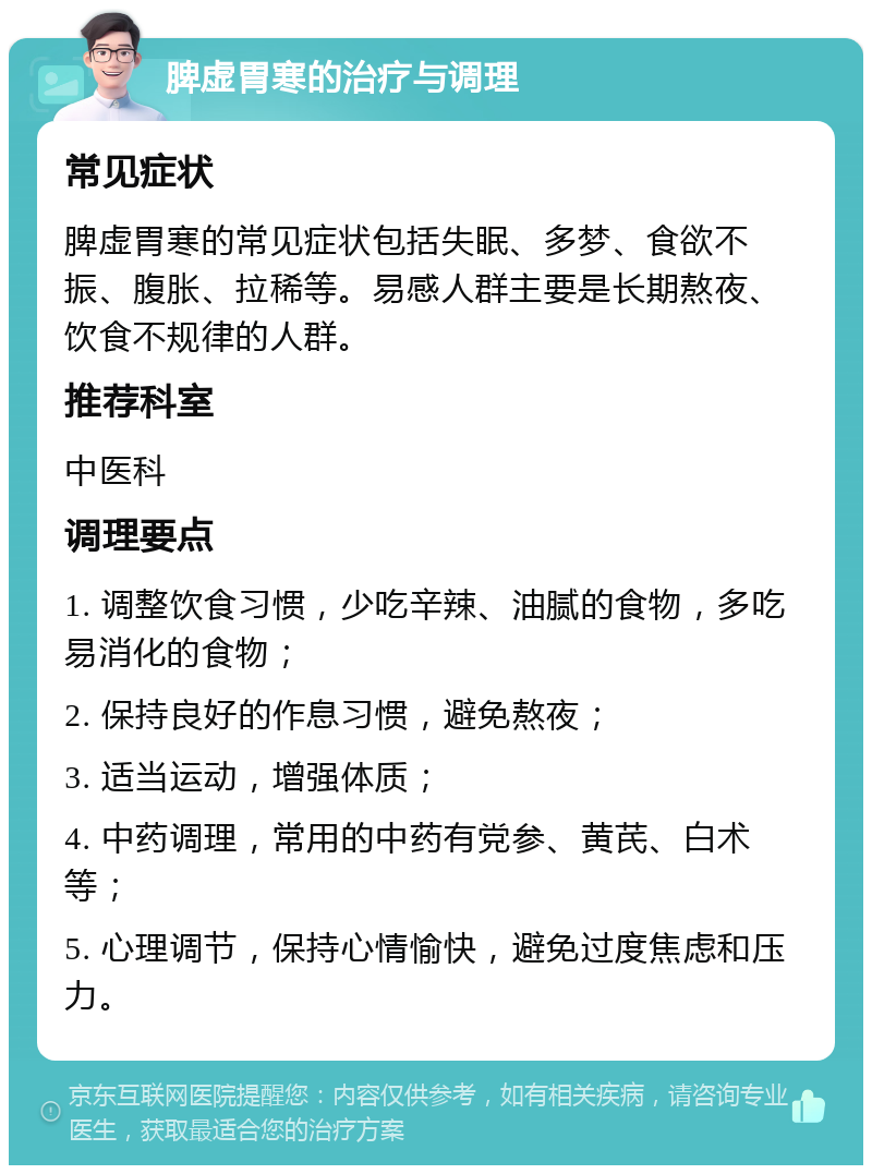 脾虚胃寒的治疗与调理 常见症状 脾虚胃寒的常见症状包括失眠、多梦、食欲不振、腹胀、拉稀等。易感人群主要是长期熬夜、饮食不规律的人群。 推荐科室 中医科 调理要点 1. 调整饮食习惯，少吃辛辣、油腻的食物，多吃易消化的食物； 2. 保持良好的作息习惯，避免熬夜； 3. 适当运动，增强体质； 4. 中药调理，常用的中药有党参、黄芪、白术等； 5. 心理调节，保持心情愉快，避免过度焦虑和压力。