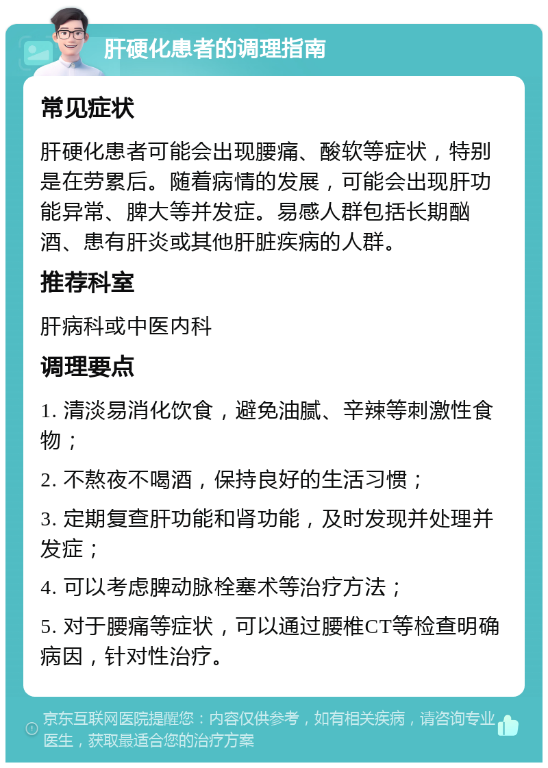 肝硬化患者的调理指南 常见症状 肝硬化患者可能会出现腰痛、酸软等症状，特别是在劳累后。随着病情的发展，可能会出现肝功能异常、脾大等并发症。易感人群包括长期酗酒、患有肝炎或其他肝脏疾病的人群。 推荐科室 肝病科或中医内科 调理要点 1. 清淡易消化饮食，避免油腻、辛辣等刺激性食物； 2. 不熬夜不喝酒，保持良好的生活习惯； 3. 定期复查肝功能和肾功能，及时发现并处理并发症； 4. 可以考虑脾动脉栓塞术等治疗方法； 5. 对于腰痛等症状，可以通过腰椎CT等检查明确病因，针对性治疗。