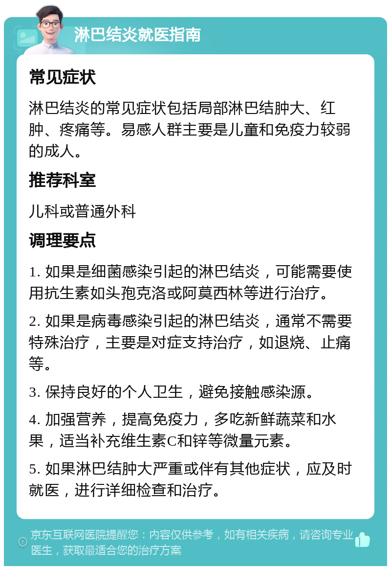 淋巴结炎就医指南 常见症状 淋巴结炎的常见症状包括局部淋巴结肿大、红肿、疼痛等。易感人群主要是儿童和免疫力较弱的成人。 推荐科室 儿科或普通外科 调理要点 1. 如果是细菌感染引起的淋巴结炎，可能需要使用抗生素如头孢克洛或阿莫西林等进行治疗。 2. 如果是病毒感染引起的淋巴结炎，通常不需要特殊治疗，主要是对症支持治疗，如退烧、止痛等。 3. 保持良好的个人卫生，避免接触感染源。 4. 加强营养，提高免疫力，多吃新鲜蔬菜和水果，适当补充维生素C和锌等微量元素。 5. 如果淋巴结肿大严重或伴有其他症状，应及时就医，进行详细检查和治疗。