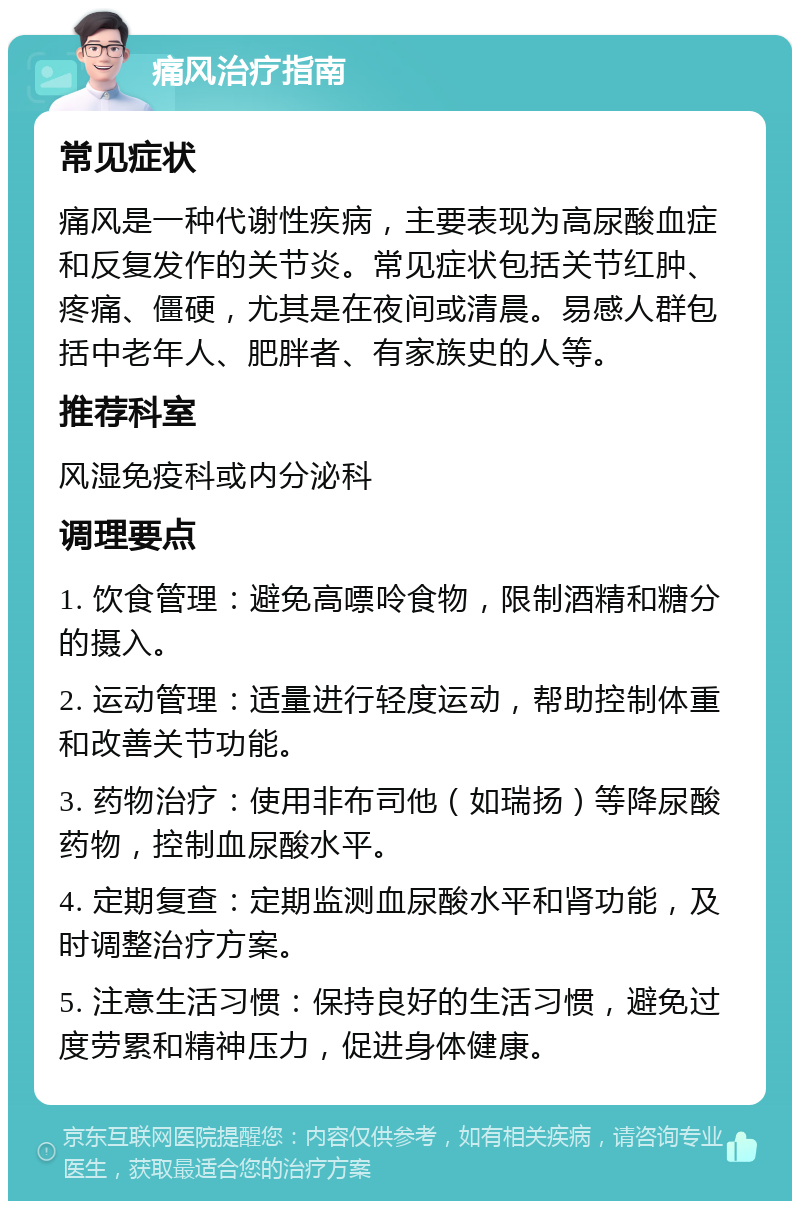 痛风治疗指南 常见症状 痛风是一种代谢性疾病，主要表现为高尿酸血症和反复发作的关节炎。常见症状包括关节红肿、疼痛、僵硬，尤其是在夜间或清晨。易感人群包括中老年人、肥胖者、有家族史的人等。 推荐科室 风湿免疫科或内分泌科 调理要点 1. 饮食管理：避免高嘌呤食物，限制酒精和糖分的摄入。 2. 运动管理：适量进行轻度运动，帮助控制体重和改善关节功能。 3. 药物治疗：使用非布司他（如瑞扬）等降尿酸药物，控制血尿酸水平。 4. 定期复查：定期监测血尿酸水平和肾功能，及时调整治疗方案。 5. 注意生活习惯：保持良好的生活习惯，避免过度劳累和精神压力，促进身体健康。