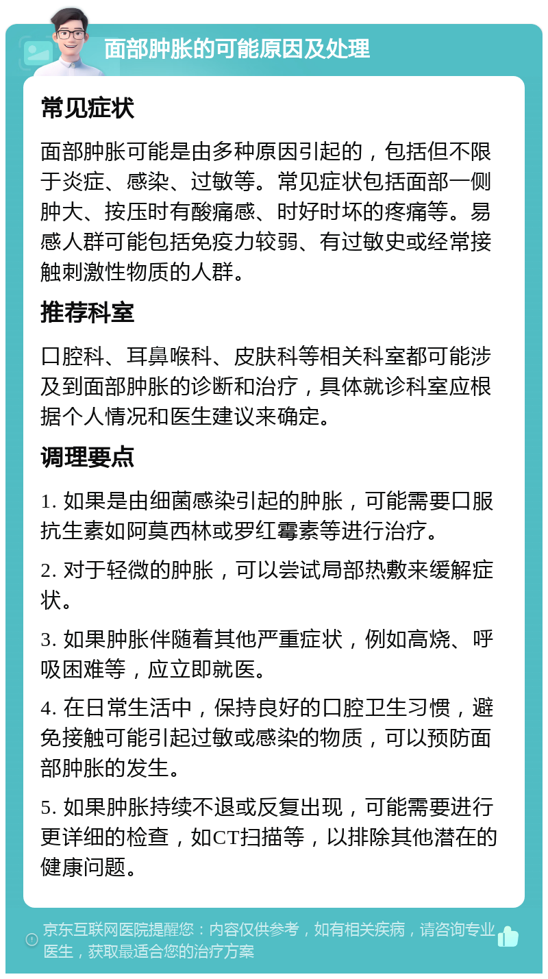 面部肿胀的可能原因及处理 常见症状 面部肿胀可能是由多种原因引起的，包括但不限于炎症、感染、过敏等。常见症状包括面部一侧肿大、按压时有酸痛感、时好时坏的疼痛等。易感人群可能包括免疫力较弱、有过敏史或经常接触刺激性物质的人群。 推荐科室 口腔科、耳鼻喉科、皮肤科等相关科室都可能涉及到面部肿胀的诊断和治疗，具体就诊科室应根据个人情况和医生建议来确定。 调理要点 1. 如果是由细菌感染引起的肿胀，可能需要口服抗生素如阿莫西林或罗红霉素等进行治疗。 2. 对于轻微的肿胀，可以尝试局部热敷来缓解症状。 3. 如果肿胀伴随着其他严重症状，例如高烧、呼吸困难等，应立即就医。 4. 在日常生活中，保持良好的口腔卫生习惯，避免接触可能引起过敏或感染的物质，可以预防面部肿胀的发生。 5. 如果肿胀持续不退或反复出现，可能需要进行更详细的检查，如CT扫描等，以排除其他潜在的健康问题。