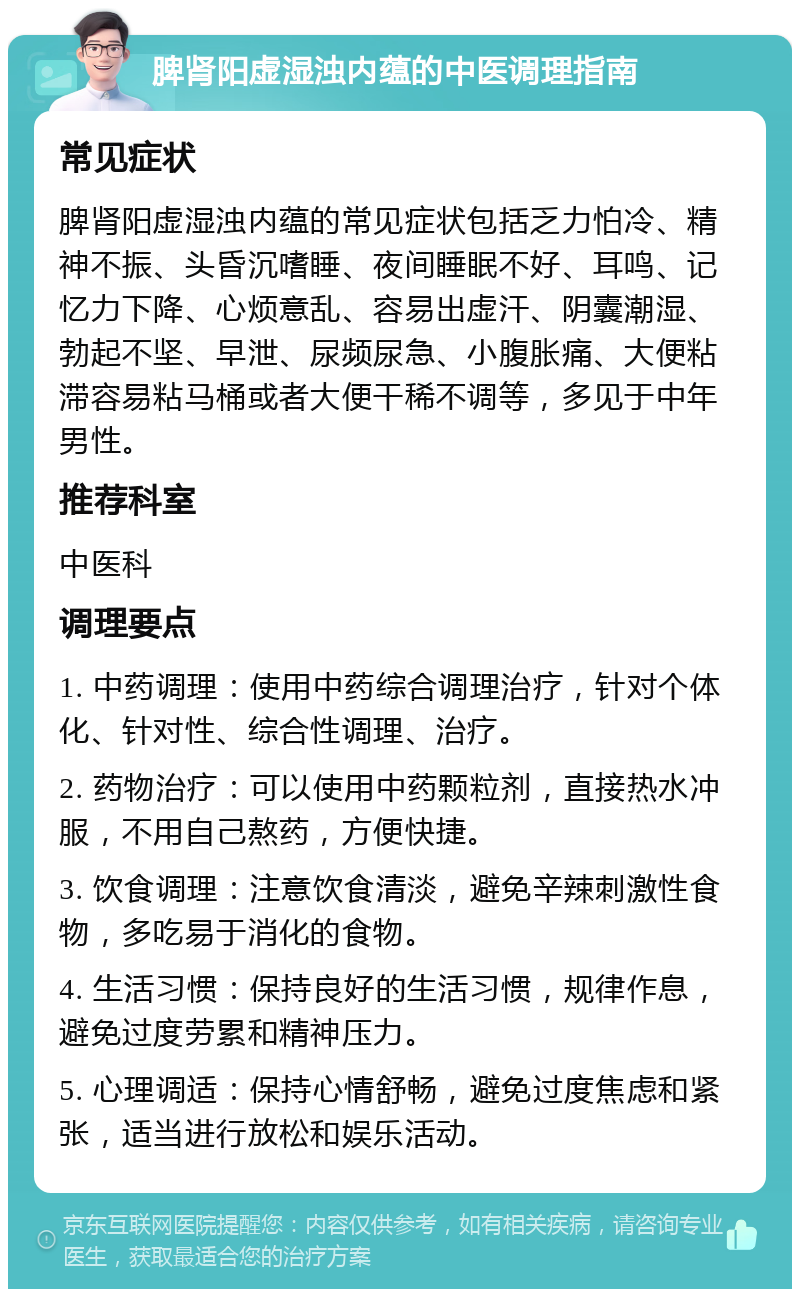 脾肾阳虚湿浊内蕴的中医调理指南 常见症状 脾肾阳虚湿浊内蕴的常见症状包括乏力怕冷、精神不振、头昏沉嗜睡、夜间睡眠不好、耳鸣、记忆力下降、心烦意乱、容易出虚汗、阴囊潮湿、勃起不坚、早泄、尿频尿急、小腹胀痛、大便粘滞容易粘马桶或者大便干稀不调等，多见于中年男性。 推荐科室 中医科 调理要点 1. 中药调理：使用中药综合调理治疗，针对个体化、针对性、综合性调理、治疗。 2. 药物治疗：可以使用中药颗粒剂，直接热水冲服，不用自己熬药，方便快捷。 3. 饮食调理：注意饮食清淡，避免辛辣刺激性食物，多吃易于消化的食物。 4. 生活习惯：保持良好的生活习惯，规律作息，避免过度劳累和精神压力。 5. 心理调适：保持心情舒畅，避免过度焦虑和紧张，适当进行放松和娱乐活动。