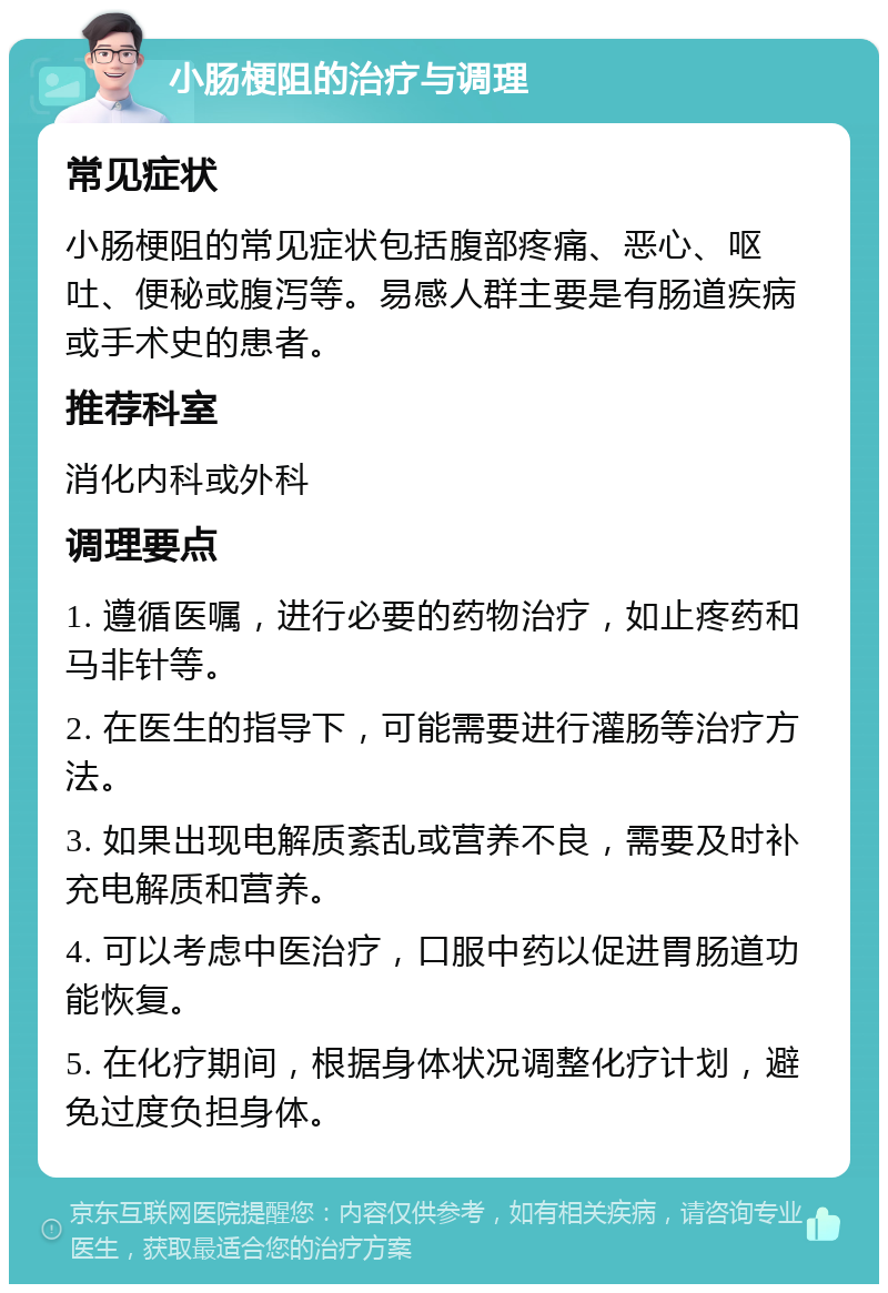 小肠梗阻的治疗与调理 常见症状 小肠梗阻的常见症状包括腹部疼痛、恶心、呕吐、便秘或腹泻等。易感人群主要是有肠道疾病或手术史的患者。 推荐科室 消化内科或外科 调理要点 1. 遵循医嘱，进行必要的药物治疗，如止疼药和马非针等。 2. 在医生的指导下，可能需要进行灌肠等治疗方法。 3. 如果出现电解质紊乱或营养不良，需要及时补充电解质和营养。 4. 可以考虑中医治疗，口服中药以促进胃肠道功能恢复。 5. 在化疗期间，根据身体状况调整化疗计划，避免过度负担身体。