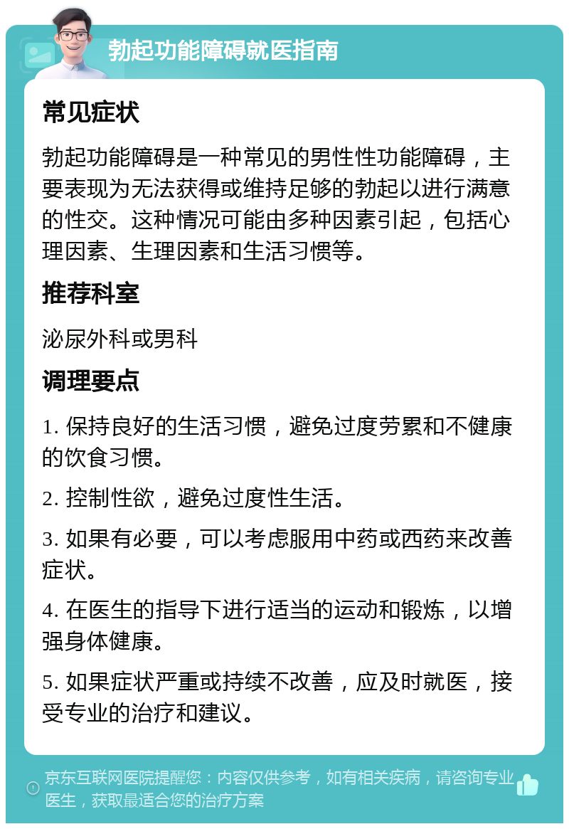 勃起功能障碍就医指南 常见症状 勃起功能障碍是一种常见的男性性功能障碍，主要表现为无法获得或维持足够的勃起以进行满意的性交。这种情况可能由多种因素引起，包括心理因素、生理因素和生活习惯等。 推荐科室 泌尿外科或男科 调理要点 1. 保持良好的生活习惯，避免过度劳累和不健康的饮食习惯。 2. 控制性欲，避免过度性生活。 3. 如果有必要，可以考虑服用中药或西药来改善症状。 4. 在医生的指导下进行适当的运动和锻炼，以增强身体健康。 5. 如果症状严重或持续不改善，应及时就医，接受专业的治疗和建议。