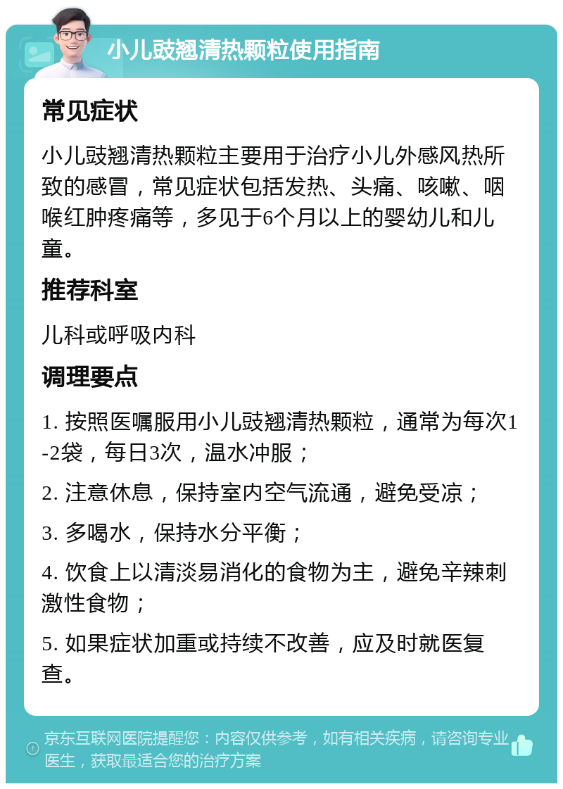 小儿豉翘清热颗粒使用指南 常见症状 小儿豉翘清热颗粒主要用于治疗小儿外感风热所致的感冒，常见症状包括发热、头痛、咳嗽、咽喉红肿疼痛等，多见于6个月以上的婴幼儿和儿童。 推荐科室 儿科或呼吸内科 调理要点 1. 按照医嘱服用小儿豉翘清热颗粒，通常为每次1-2袋，每日3次，温水冲服； 2. 注意休息，保持室内空气流通，避免受凉； 3. 多喝水，保持水分平衡； 4. 饮食上以清淡易消化的食物为主，避免辛辣刺激性食物； 5. 如果症状加重或持续不改善，应及时就医复查。