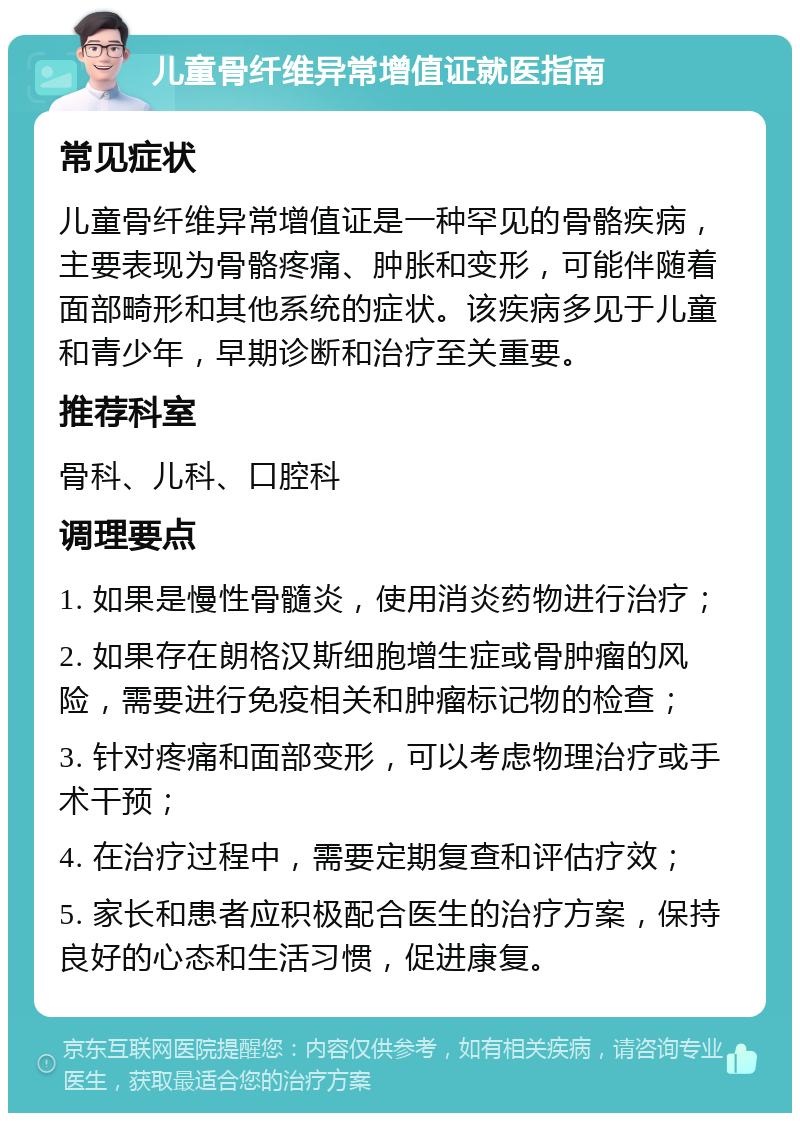 儿童骨纤维异常增值证就医指南 常见症状 儿童骨纤维异常增值证是一种罕见的骨骼疾病，主要表现为骨骼疼痛、肿胀和变形，可能伴随着面部畸形和其他系统的症状。该疾病多见于儿童和青少年，早期诊断和治疗至关重要。 推荐科室 骨科、儿科、口腔科 调理要点 1. 如果是慢性骨髓炎，使用消炎药物进行治疗； 2. 如果存在朗格汉斯细胞增生症或骨肿瘤的风险，需要进行免疫相关和肿瘤标记物的检查； 3. 针对疼痛和面部变形，可以考虑物理治疗或手术干预； 4. 在治疗过程中，需要定期复查和评估疗效； 5. 家长和患者应积极配合医生的治疗方案，保持良好的心态和生活习惯，促进康复。