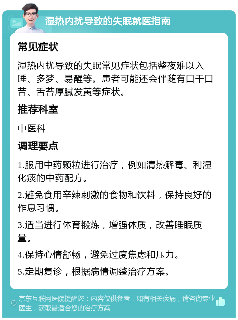 湿热内扰导致的失眠就医指南 常见症状 湿热内扰导致的失眠常见症状包括整夜难以入睡、多梦、易醒等。患者可能还会伴随有口干口苦、舌苔厚腻发黄等症状。 推荐科室 中医科 调理要点 1.服用中药颗粒进行治疗，例如清热解毒、利湿化痰的中药配方。 2.避免食用辛辣刺激的食物和饮料，保持良好的作息习惯。 3.适当进行体育锻炼，增强体质，改善睡眠质量。 4.保持心情舒畅，避免过度焦虑和压力。 5.定期复诊，根据病情调整治疗方案。