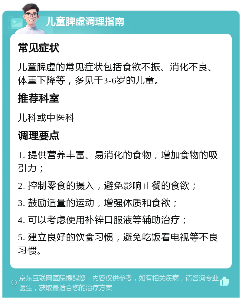 儿童脾虚调理指南 常见症状 儿童脾虚的常见症状包括食欲不振、消化不良、体重下降等，多见于3-6岁的儿童。 推荐科室 儿科或中医科 调理要点 1. 提供营养丰富、易消化的食物，增加食物的吸引力； 2. 控制零食的摄入，避免影响正餐的食欲； 3. 鼓励适量的运动，增强体质和食欲； 4. 可以考虑使用补锌口服液等辅助治疗； 5. 建立良好的饮食习惯，避免吃饭看电视等不良习惯。