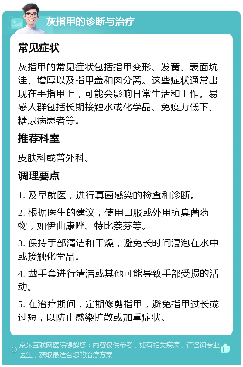 灰指甲的诊断与治疗 常见症状 灰指甲的常见症状包括指甲变形、发黄、表面坑洼、增厚以及指甲盖和肉分离。这些症状通常出现在手指甲上，可能会影响日常生活和工作。易感人群包括长期接触水或化学品、免疫力低下、糖尿病患者等。 推荐科室 皮肤科或普外科。 调理要点 1. 及早就医，进行真菌感染的检查和诊断。 2. 根据医生的建议，使用口服或外用抗真菌药物，如伊曲康唑、特比萘芬等。 3. 保持手部清洁和干燥，避免长时间浸泡在水中或接触化学品。 4. 戴手套进行清洁或其他可能导致手部受损的活动。 5. 在治疗期间，定期修剪指甲，避免指甲过长或过短，以防止感染扩散或加重症状。