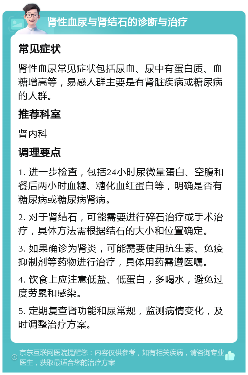 肾性血尿与肾结石的诊断与治疗 常见症状 肾性血尿常见症状包括尿血、尿中有蛋白质、血糖增高等，易感人群主要是有肾脏疾病或糖尿病的人群。 推荐科室 肾内科 调理要点 1. 进一步检查，包括24小时尿微量蛋白、空腹和餐后两小时血糖、糖化血红蛋白等，明确是否有糖尿病或糖尿病肾病。 2. 对于肾结石，可能需要进行碎石治疗或手术治疗，具体方法需根据结石的大小和位置确定。 3. 如果确诊为肾炎，可能需要使用抗生素、免疫抑制剂等药物进行治疗，具体用药需遵医嘱。 4. 饮食上应注意低盐、低蛋白，多喝水，避免过度劳累和感染。 5. 定期复查肾功能和尿常规，监测病情变化，及时调整治疗方案。