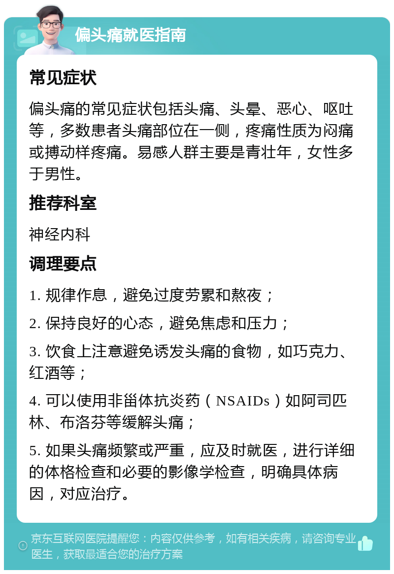 偏头痛就医指南 常见症状 偏头痛的常见症状包括头痛、头晕、恶心、呕吐等，多数患者头痛部位在一侧，疼痛性质为闷痛或搏动样疼痛。易感人群主要是青壮年，女性多于男性。 推荐科室 神经内科 调理要点 1. 规律作息，避免过度劳累和熬夜； 2. 保持良好的心态，避免焦虑和压力； 3. 饮食上注意避免诱发头痛的食物，如巧克力、红酒等； 4. 可以使用非甾体抗炎药（NSAIDs）如阿司匹林、布洛芬等缓解头痛； 5. 如果头痛频繁或严重，应及时就医，进行详细的体格检查和必要的影像学检查，明确具体病因，对应治疗。