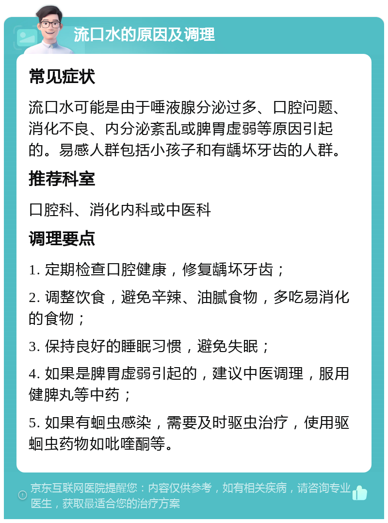 流口水的原因及调理 常见症状 流口水可能是由于唾液腺分泌过多、口腔问题、消化不良、内分泌紊乱或脾胃虚弱等原因引起的。易感人群包括小孩子和有龋坏牙齿的人群。 推荐科室 口腔科、消化内科或中医科 调理要点 1. 定期检查口腔健康，修复龋坏牙齿； 2. 调整饮食，避免辛辣、油腻食物，多吃易消化的食物； 3. 保持良好的睡眠习惯，避免失眠； 4. 如果是脾胃虚弱引起的，建议中医调理，服用健脾丸等中药； 5. 如果有蛔虫感染，需要及时驱虫治疗，使用驱蛔虫药物如吡喹酮等。