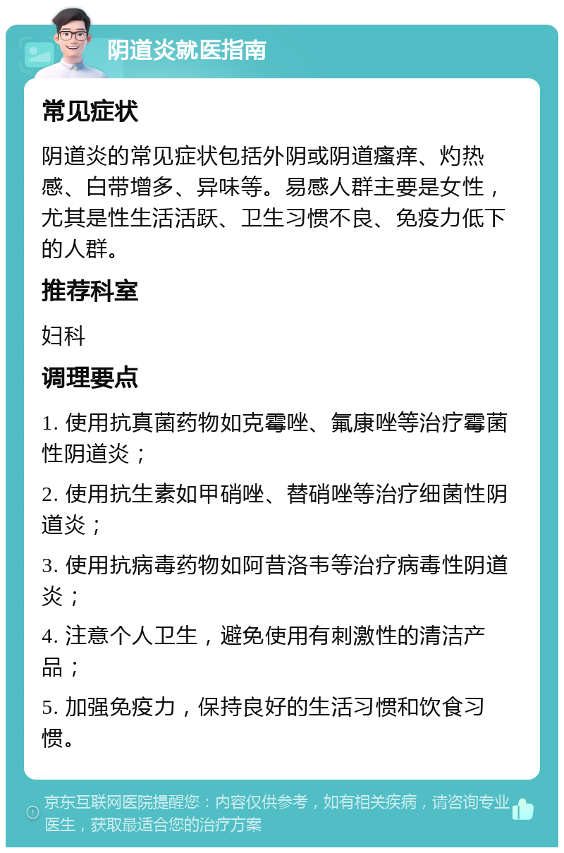 阴道炎就医指南 常见症状 阴道炎的常见症状包括外阴或阴道瘙痒、灼热感、白带增多、异味等。易感人群主要是女性，尤其是性生活活跃、卫生习惯不良、免疫力低下的人群。 推荐科室 妇科 调理要点 1. 使用抗真菌药物如克霉唑、氟康唑等治疗霉菌性阴道炎； 2. 使用抗生素如甲硝唑、替硝唑等治疗细菌性阴道炎； 3. 使用抗病毒药物如阿昔洛韦等治疗病毒性阴道炎； 4. 注意个人卫生，避免使用有刺激性的清洁产品； 5. 加强免疫力，保持良好的生活习惯和饮食习惯。