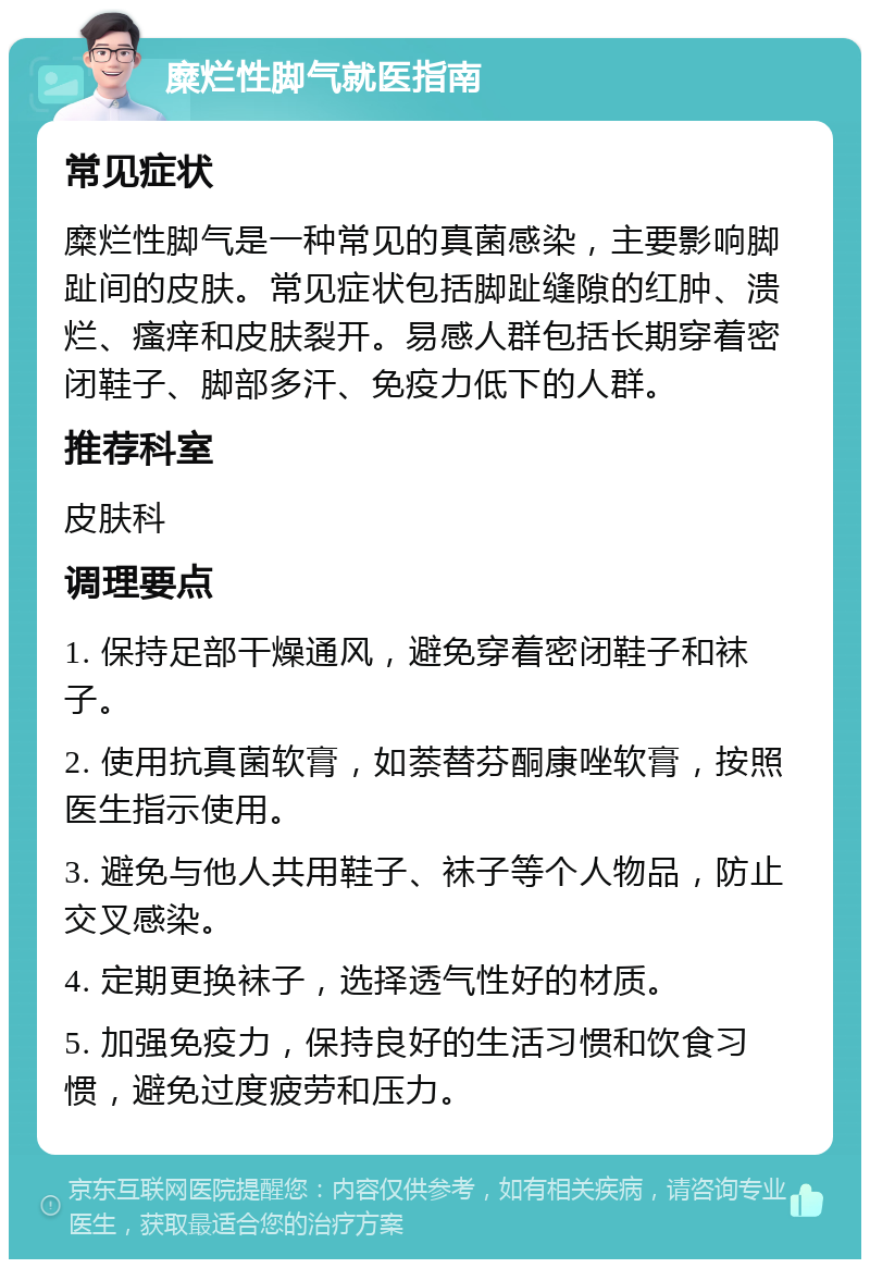 糜烂性脚气就医指南 常见症状 糜烂性脚气是一种常见的真菌感染，主要影响脚趾间的皮肤。常见症状包括脚趾缝隙的红肿、溃烂、瘙痒和皮肤裂开。易感人群包括长期穿着密闭鞋子、脚部多汗、免疫力低下的人群。 推荐科室 皮肤科 调理要点 1. 保持足部干燥通风，避免穿着密闭鞋子和袜子。 2. 使用抗真菌软膏，如萘替芬酮康唑软膏，按照医生指示使用。 3. 避免与他人共用鞋子、袜子等个人物品，防止交叉感染。 4. 定期更换袜子，选择透气性好的材质。 5. 加强免疫力，保持良好的生活习惯和饮食习惯，避免过度疲劳和压力。