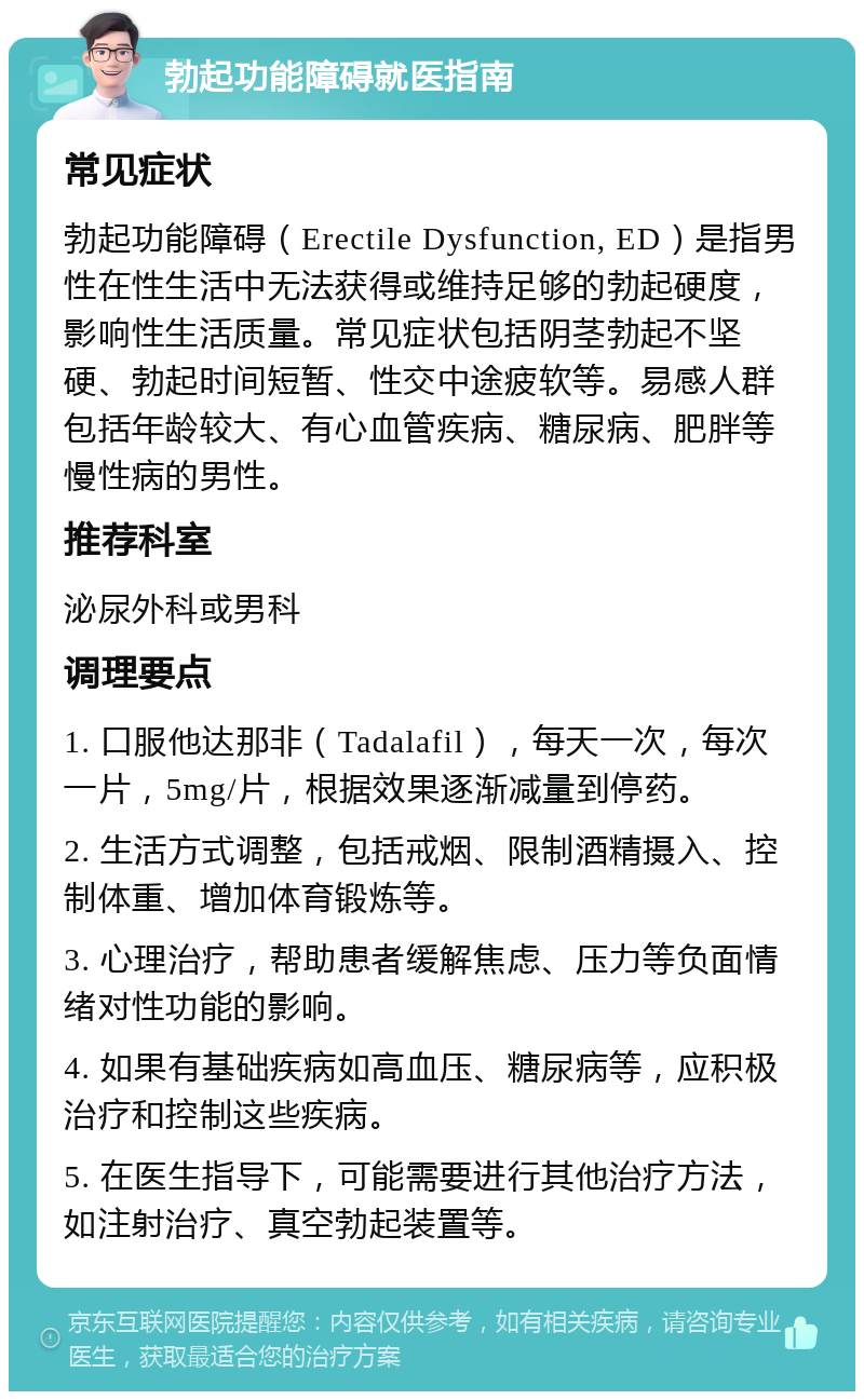 勃起功能障碍就医指南 常见症状 勃起功能障碍（Erectile Dysfunction, ED）是指男性在性生活中无法获得或维持足够的勃起硬度，影响性生活质量。常见症状包括阴茎勃起不坚硬、勃起时间短暂、性交中途疲软等。易感人群包括年龄较大、有心血管疾病、糖尿病、肥胖等慢性病的男性。 推荐科室 泌尿外科或男科 调理要点 1. 口服他达那非（Tadalafil），每天一次，每次一片，5mg/片，根据效果逐渐减量到停药。 2. 生活方式调整，包括戒烟、限制酒精摄入、控制体重、增加体育锻炼等。 3. 心理治疗，帮助患者缓解焦虑、压力等负面情绪对性功能的影响。 4. 如果有基础疾病如高血压、糖尿病等，应积极治疗和控制这些疾病。 5. 在医生指导下，可能需要进行其他治疗方法，如注射治疗、真空勃起装置等。