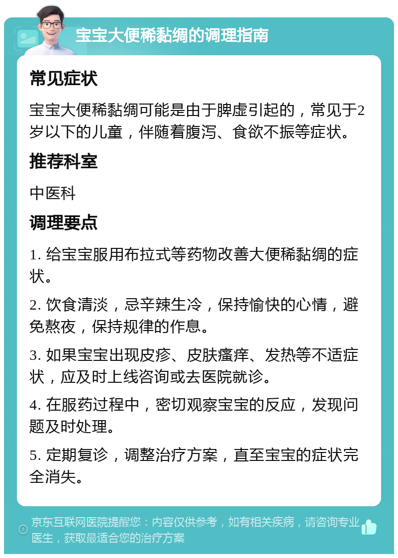 宝宝大便稀黏绸的调理指南 常见症状 宝宝大便稀黏绸可能是由于脾虚引起的，常见于2岁以下的儿童，伴随着腹泻、食欲不振等症状。 推荐科室 中医科 调理要点 1. 给宝宝服用布拉式等药物改善大便稀黏绸的症状。 2. 饮食清淡，忌辛辣生冷，保持愉快的心情，避免熬夜，保持规律的作息。 3. 如果宝宝出现皮疹、皮肤瘙痒、发热等不适症状，应及时上线咨询或去医院就诊。 4. 在服药过程中，密切观察宝宝的反应，发现问题及时处理。 5. 定期复诊，调整治疗方案，直至宝宝的症状完全消失。