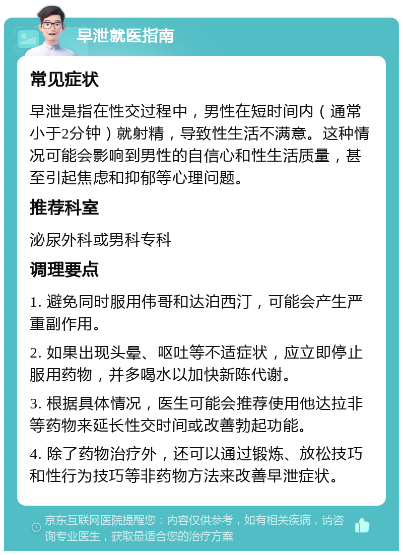 早泄就医指南 常见症状 早泄是指在性交过程中，男性在短时间内（通常小于2分钟）就射精，导致性生活不满意。这种情况可能会影响到男性的自信心和性生活质量，甚至引起焦虑和抑郁等心理问题。 推荐科室 泌尿外科或男科专科 调理要点 1. 避免同时服用伟哥和达泊西汀，可能会产生严重副作用。 2. 如果出现头晕、呕吐等不适症状，应立即停止服用药物，并多喝水以加快新陈代谢。 3. 根据具体情况，医生可能会推荐使用他达拉非等药物来延长性交时间或改善勃起功能。 4. 除了药物治疗外，还可以通过锻炼、放松技巧和性行为技巧等非药物方法来改善早泄症状。