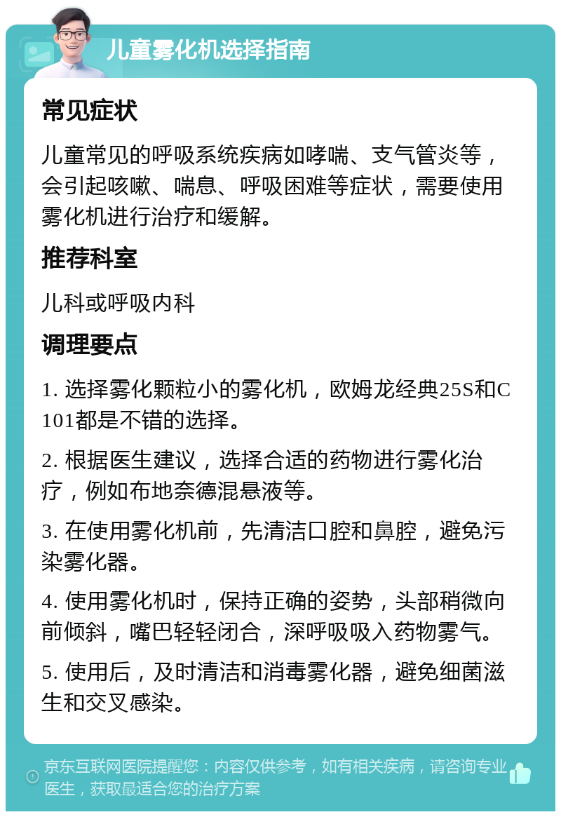 儿童雾化机选择指南 常见症状 儿童常见的呼吸系统疾病如哮喘、支气管炎等，会引起咳嗽、喘息、呼吸困难等症状，需要使用雾化机进行治疗和缓解。 推荐科室 儿科或呼吸内科 调理要点 1. 选择雾化颗粒小的雾化机，欧姆龙经典25S和C101都是不错的选择。 2. 根据医生建议，选择合适的药物进行雾化治疗，例如布地奈德混悬液等。 3. 在使用雾化机前，先清洁口腔和鼻腔，避免污染雾化器。 4. 使用雾化机时，保持正确的姿势，头部稍微向前倾斜，嘴巴轻轻闭合，深呼吸吸入药物雾气。 5. 使用后，及时清洁和消毒雾化器，避免细菌滋生和交叉感染。