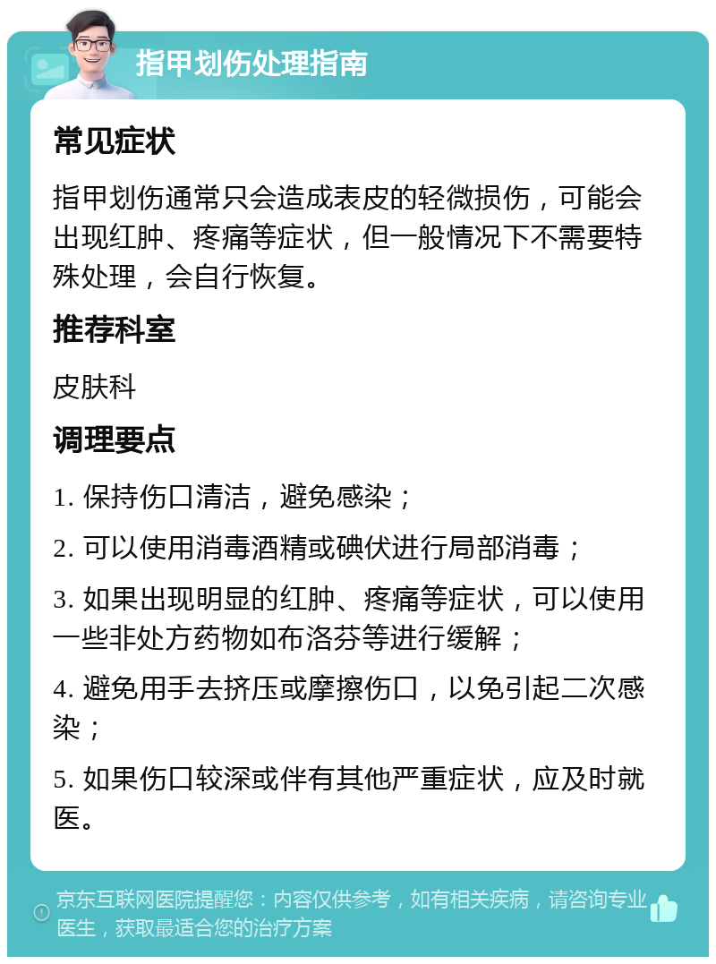 指甲划伤处理指南 常见症状 指甲划伤通常只会造成表皮的轻微损伤，可能会出现红肿、疼痛等症状，但一般情况下不需要特殊处理，会自行恢复。 推荐科室 皮肤科 调理要点 1. 保持伤口清洁，避免感染； 2. 可以使用消毒酒精或碘伏进行局部消毒； 3. 如果出现明显的红肿、疼痛等症状，可以使用一些非处方药物如布洛芬等进行缓解； 4. 避免用手去挤压或摩擦伤口，以免引起二次感染； 5. 如果伤口较深或伴有其他严重症状，应及时就医。