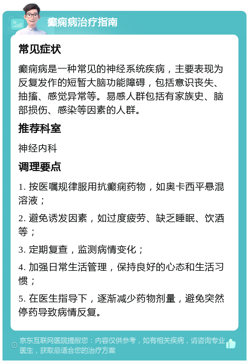 癫痫病治疗指南 常见症状 癫痫病是一种常见的神经系统疾病，主要表现为反复发作的短暂大脑功能障碍，包括意识丧失、抽搐、感觉异常等。易感人群包括有家族史、脑部损伤、感染等因素的人群。 推荐科室 神经内科 调理要点 1. 按医嘱规律服用抗癫痫药物，如奥卡西平悬混溶液； 2. 避免诱发因素，如过度疲劳、缺乏睡眠、饮酒等； 3. 定期复查，监测病情变化； 4. 加强日常生活管理，保持良好的心态和生活习惯； 5. 在医生指导下，逐渐减少药物剂量，避免突然停药导致病情反复。