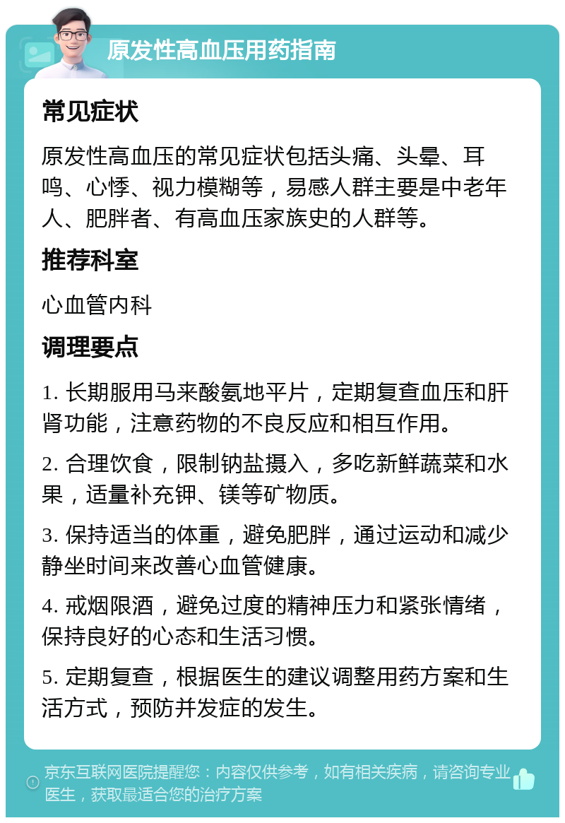 原发性高血压用药指南 常见症状 原发性高血压的常见症状包括头痛、头晕、耳鸣、心悸、视力模糊等，易感人群主要是中老年人、肥胖者、有高血压家族史的人群等。 推荐科室 心血管内科 调理要点 1. 长期服用马来酸氨地平片，定期复查血压和肝肾功能，注意药物的不良反应和相互作用。 2. 合理饮食，限制钠盐摄入，多吃新鲜蔬菜和水果，适量补充钾、镁等矿物质。 3. 保持适当的体重，避免肥胖，通过运动和减少静坐时间来改善心血管健康。 4. 戒烟限酒，避免过度的精神压力和紧张情绪，保持良好的心态和生活习惯。 5. 定期复查，根据医生的建议调整用药方案和生活方式，预防并发症的发生。