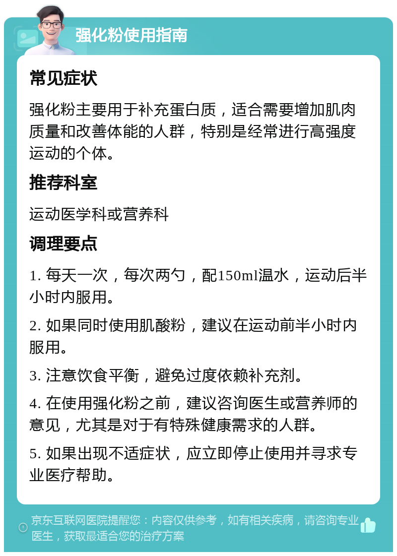 强化粉使用指南 常见症状 强化粉主要用于补充蛋白质，适合需要增加肌肉质量和改善体能的人群，特别是经常进行高强度运动的个体。 推荐科室 运动医学科或营养科 调理要点 1. 每天一次，每次两勺，配150ml温水，运动后半小时内服用。 2. 如果同时使用肌酸粉，建议在运动前半小时内服用。 3. 注意饮食平衡，避免过度依赖补充剂。 4. 在使用强化粉之前，建议咨询医生或营养师的意见，尤其是对于有特殊健康需求的人群。 5. 如果出现不适症状，应立即停止使用并寻求专业医疗帮助。