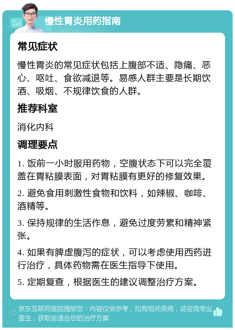 慢性胃炎用药指南 常见症状 慢性胃炎的常见症状包括上腹部不适、隐痛、恶心、呕吐、食欲减退等。易感人群主要是长期饮酒、吸烟、不规律饮食的人群。 推荐科室 消化内科 调理要点 1. 饭前一小时服用药物，空腹状态下可以完全覆盖在胃粘膜表面，对胃粘膜有更好的修复效果。 2. 避免食用刺激性食物和饮料，如辣椒、咖啡、酒精等。 3. 保持规律的生活作息，避免过度劳累和精神紧张。 4. 如果有脾虚腹泻的症状，可以考虑使用西药进行治疗，具体药物需在医生指导下使用。 5. 定期复查，根据医生的建议调整治疗方案。