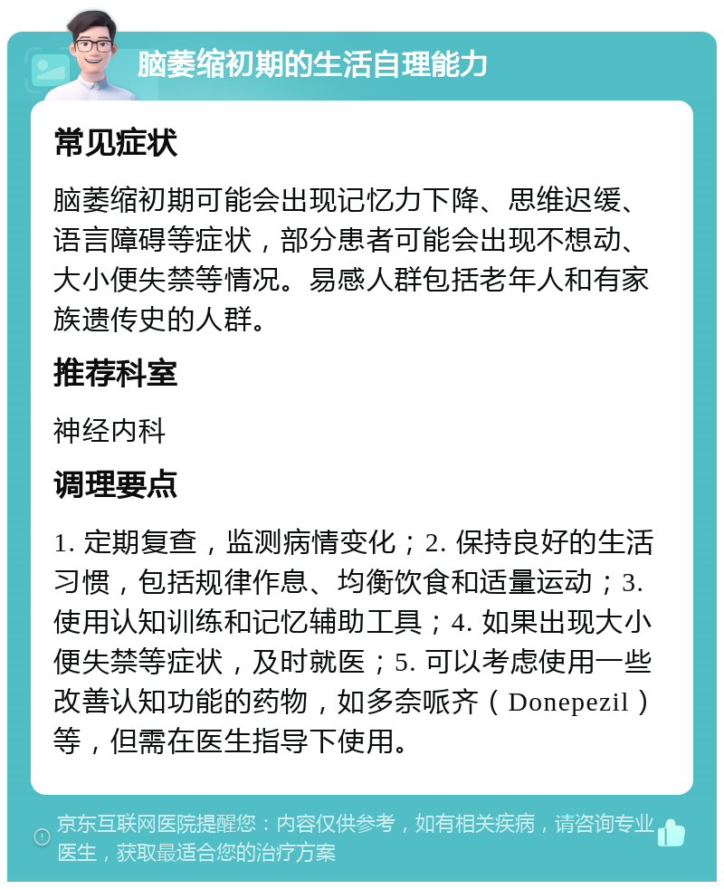 脑萎缩初期的生活自理能力 常见症状 脑萎缩初期可能会出现记忆力下降、思维迟缓、语言障碍等症状，部分患者可能会出现不想动、大小便失禁等情况。易感人群包括老年人和有家族遗传史的人群。 推荐科室 神经内科 调理要点 1. 定期复查，监测病情变化；2. 保持良好的生活习惯，包括规律作息、均衡饮食和适量运动；3. 使用认知训练和记忆辅助工具；4. 如果出现大小便失禁等症状，及时就医；5. 可以考虑使用一些改善认知功能的药物，如多奈哌齐（Donepezil）等，但需在医生指导下使用。