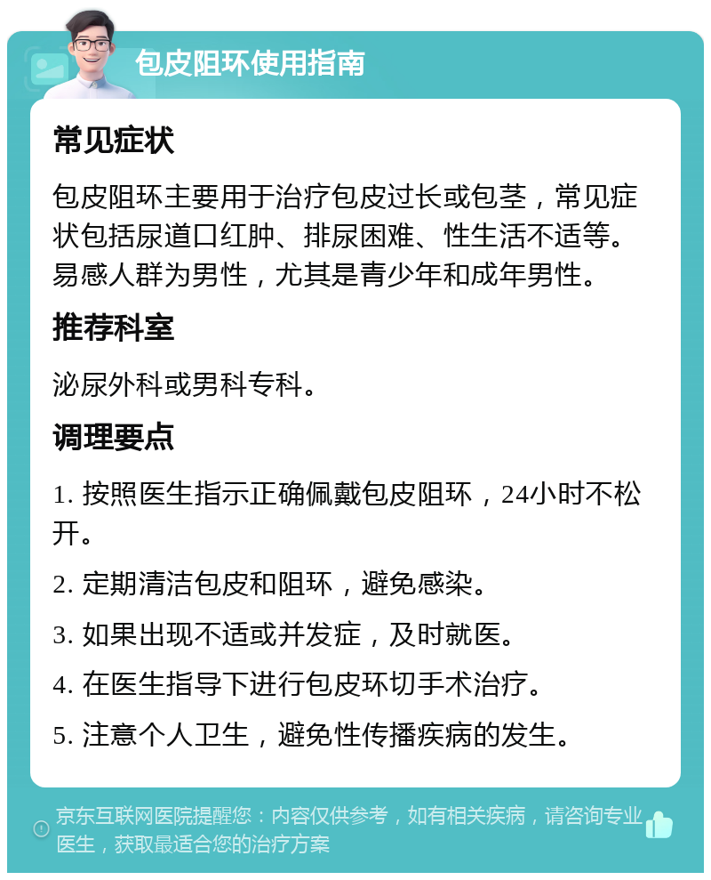 包皮阻环使用指南 常见症状 包皮阻环主要用于治疗包皮过长或包茎，常见症状包括尿道口红肿、排尿困难、性生活不适等。易感人群为男性，尤其是青少年和成年男性。 推荐科室 泌尿外科或男科专科。 调理要点 1. 按照医生指示正确佩戴包皮阻环，24小时不松开。 2. 定期清洁包皮和阻环，避免感染。 3. 如果出现不适或并发症，及时就医。 4. 在医生指导下进行包皮环切手术治疗。 5. 注意个人卫生，避免性传播疾病的发生。