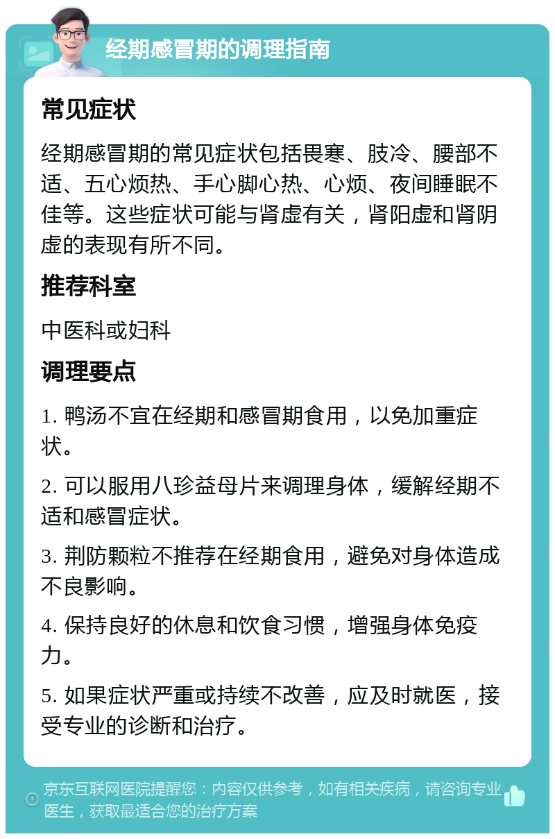 经期感冒期的调理指南 常见症状 经期感冒期的常见症状包括畏寒、肢冷、腰部不适、五心烦热、手心脚心热、心烦、夜间睡眠不佳等。这些症状可能与肾虚有关，肾阳虚和肾阴虚的表现有所不同。 推荐科室 中医科或妇科 调理要点 1. 鸭汤不宜在经期和感冒期食用，以免加重症状。 2. 可以服用八珍益母片来调理身体，缓解经期不适和感冒症状。 3. 荆防颗粒不推荐在经期食用，避免对身体造成不良影响。 4. 保持良好的休息和饮食习惯，增强身体免疫力。 5. 如果症状严重或持续不改善，应及时就医，接受专业的诊断和治疗。