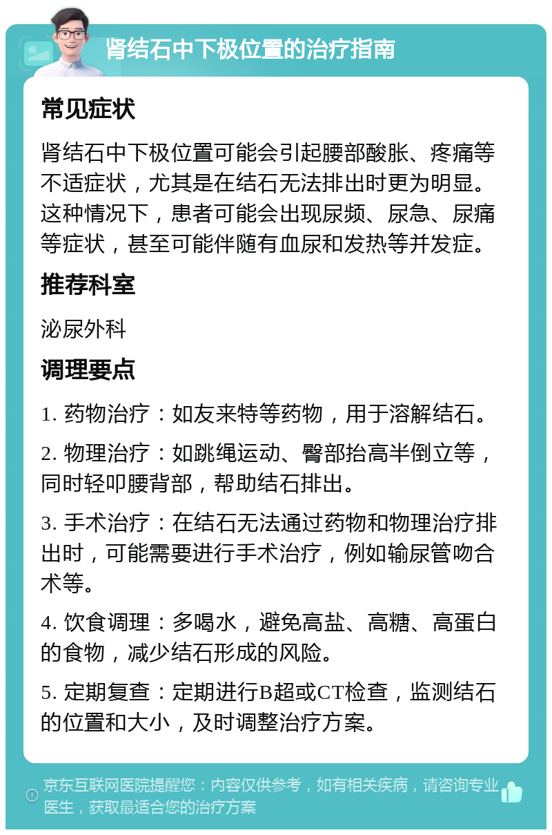 肾结石中下极位置的治疗指南 常见症状 肾结石中下极位置可能会引起腰部酸胀、疼痛等不适症状，尤其是在结石无法排出时更为明显。这种情况下，患者可能会出现尿频、尿急、尿痛等症状，甚至可能伴随有血尿和发热等并发症。 推荐科室 泌尿外科 调理要点 1. 药物治疗：如友来特等药物，用于溶解结石。 2. 物理治疗：如跳绳运动、臀部抬高半倒立等，同时轻叩腰背部，帮助结石排出。 3. 手术治疗：在结石无法通过药物和物理治疗排出时，可能需要进行手术治疗，例如输尿管吻合术等。 4. 饮食调理：多喝水，避免高盐、高糖、高蛋白的食物，减少结石形成的风险。 5. 定期复查：定期进行B超或CT检查，监测结石的位置和大小，及时调整治疗方案。