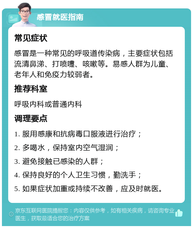 感冒就医指南 常见症状 感冒是一种常见的呼吸道传染病，主要症状包括流清鼻涕、打喷嚏、咳嗽等。易感人群为儿童、老年人和免疫力较弱者。 推荐科室 呼吸内科或普通内科 调理要点 1. 服用感康和抗病毒口服液进行治疗； 2. 多喝水，保持室内空气湿润； 3. 避免接触已感染的人群； 4. 保持良好的个人卫生习惯，勤洗手； 5. 如果症状加重或持续不改善，应及时就医。