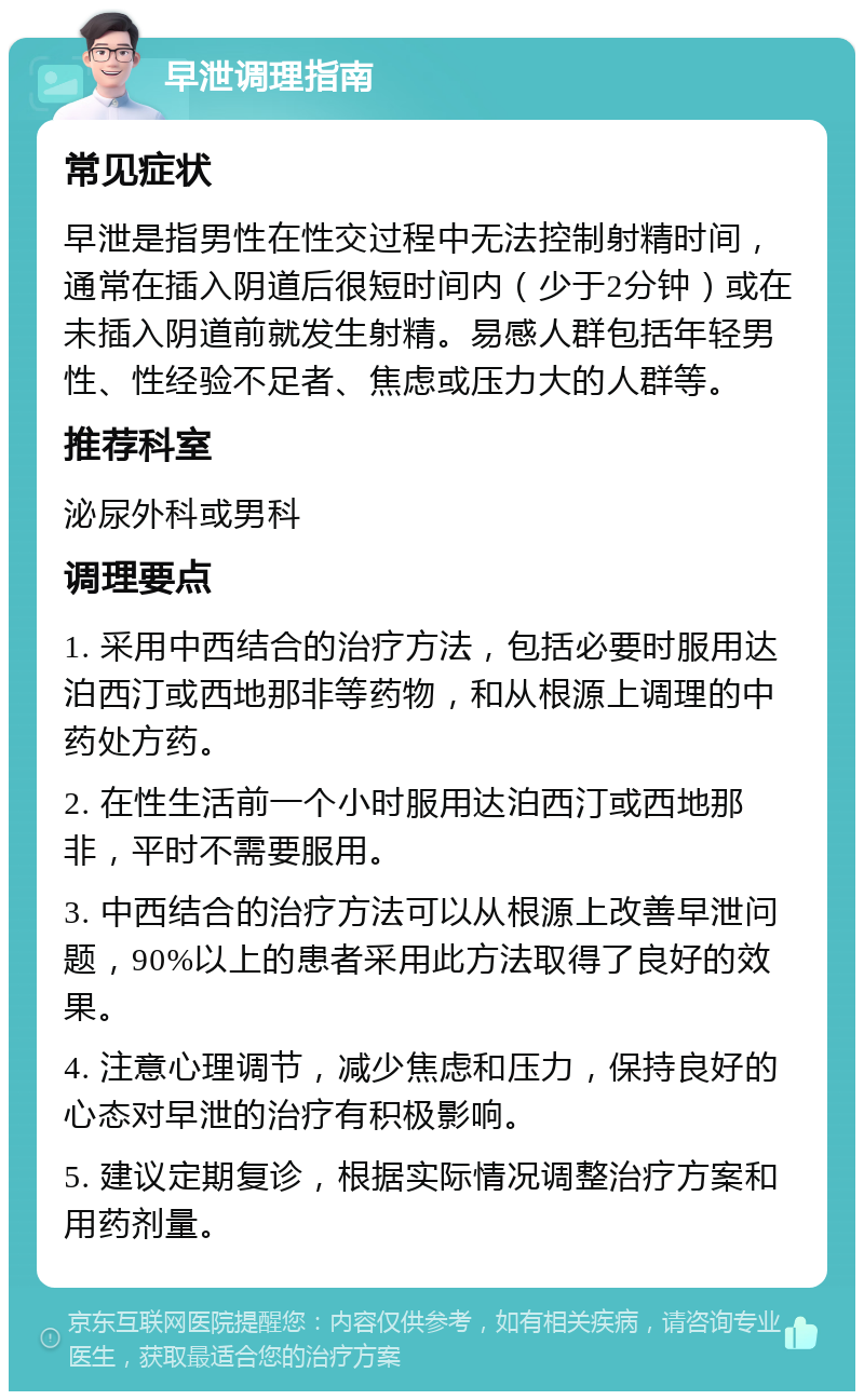 早泄调理指南 常见症状 早泄是指男性在性交过程中无法控制射精时间，通常在插入阴道后很短时间内（少于2分钟）或在未插入阴道前就发生射精。易感人群包括年轻男性、性经验不足者、焦虑或压力大的人群等。 推荐科室 泌尿外科或男科 调理要点 1. 采用中西结合的治疗方法，包括必要时服用达泊西汀或西地那非等药物，和从根源上调理的中药处方药。 2. 在性生活前一个小时服用达泊西汀或西地那非，平时不需要服用。 3. 中西结合的治疗方法可以从根源上改善早泄问题，90%以上的患者采用此方法取得了良好的效果。 4. 注意心理调节，减少焦虑和压力，保持良好的心态对早泄的治疗有积极影响。 5. 建议定期复诊，根据实际情况调整治疗方案和用药剂量。