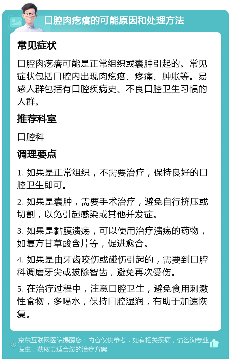 口腔肉疙瘩的可能原因和处理方法 常见症状 口腔肉疙瘩可能是正常组织或囊肿引起的。常见症状包括口腔内出现肉疙瘩、疼痛、肿胀等。易感人群包括有口腔疾病史、不良口腔卫生习惯的人群。 推荐科室 口腔科 调理要点 1. 如果是正常组织，不需要治疗，保持良好的口腔卫生即可。 2. 如果是囊肿，需要手术治疗，避免自行挤压或切割，以免引起感染或其他并发症。 3. 如果是黏膜溃疡，可以使用治疗溃疡的药物，如复方甘草酸含片等，促进愈合。 4. 如果是由牙齿咬伤或碰伤引起的，需要到口腔科调磨牙尖或拔除智齿，避免再次受伤。 5. 在治疗过程中，注意口腔卫生，避免食用刺激性食物，多喝水，保持口腔湿润，有助于加速恢复。