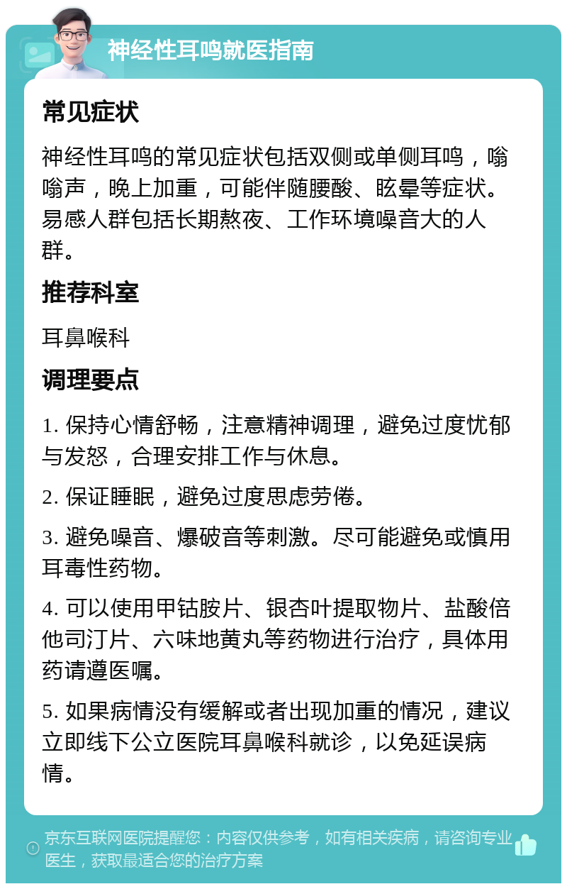 神经性耳鸣就医指南 常见症状 神经性耳鸣的常见症状包括双侧或单侧耳鸣，嗡嗡声，晚上加重，可能伴随腰酸、眩晕等症状。易感人群包括长期熬夜、工作环境噪音大的人群。 推荐科室 耳鼻喉科 调理要点 1. 保持心情舒畅，注意精神调理，避免过度忧郁与发怒，合理安排工作与休息。 2. 保证睡眠，避免过度思虑劳倦。 3. 避免噪音、爆破音等刺激。尽可能避免或慎用耳毒性药物。 4. 可以使用甲钴胺片、银杏叶提取物片、盐酸倍他司汀片、六味地黄丸等药物进行治疗，具体用药请遵医嘱。 5. 如果病情没有缓解或者出现加重的情况，建议立即线下公立医院耳鼻喉科就诊，以免延误病情。