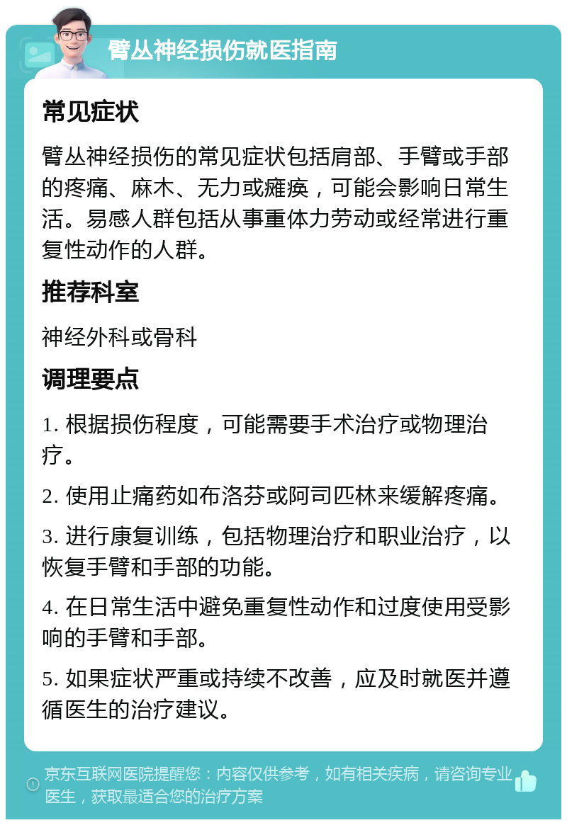 臂丛神经损伤就医指南 常见症状 臂丛神经损伤的常见症状包括肩部、手臂或手部的疼痛、麻木、无力或瘫痪，可能会影响日常生活。易感人群包括从事重体力劳动或经常进行重复性动作的人群。 推荐科室 神经外科或骨科 调理要点 1. 根据损伤程度，可能需要手术治疗或物理治疗。 2. 使用止痛药如布洛芬或阿司匹林来缓解疼痛。 3. 进行康复训练，包括物理治疗和职业治疗，以恢复手臂和手部的功能。 4. 在日常生活中避免重复性动作和过度使用受影响的手臂和手部。 5. 如果症状严重或持续不改善，应及时就医并遵循医生的治疗建议。