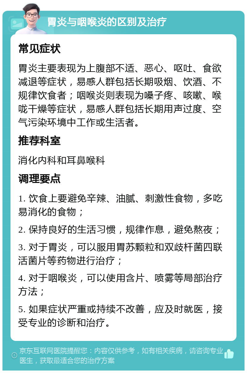 胃炎与咽喉炎的区别及治疗 常见症状 胃炎主要表现为上腹部不适、恶心、呕吐、食欲减退等症状，易感人群包括长期吸烟、饮酒、不规律饮食者；咽喉炎则表现为嗓子疼、咳嗽、喉咙干燥等症状，易感人群包括长期用声过度、空气污染环境中工作或生活者。 推荐科室 消化内科和耳鼻喉科 调理要点 1. 饮食上要避免辛辣、油腻、刺激性食物，多吃易消化的食物； 2. 保持良好的生活习惯，规律作息，避免熬夜； 3. 对于胃炎，可以服用胃苏颗粒和双歧杆菌四联活菌片等药物进行治疗； 4. 对于咽喉炎，可以使用含片、喷雾等局部治疗方法； 5. 如果症状严重或持续不改善，应及时就医，接受专业的诊断和治疗。