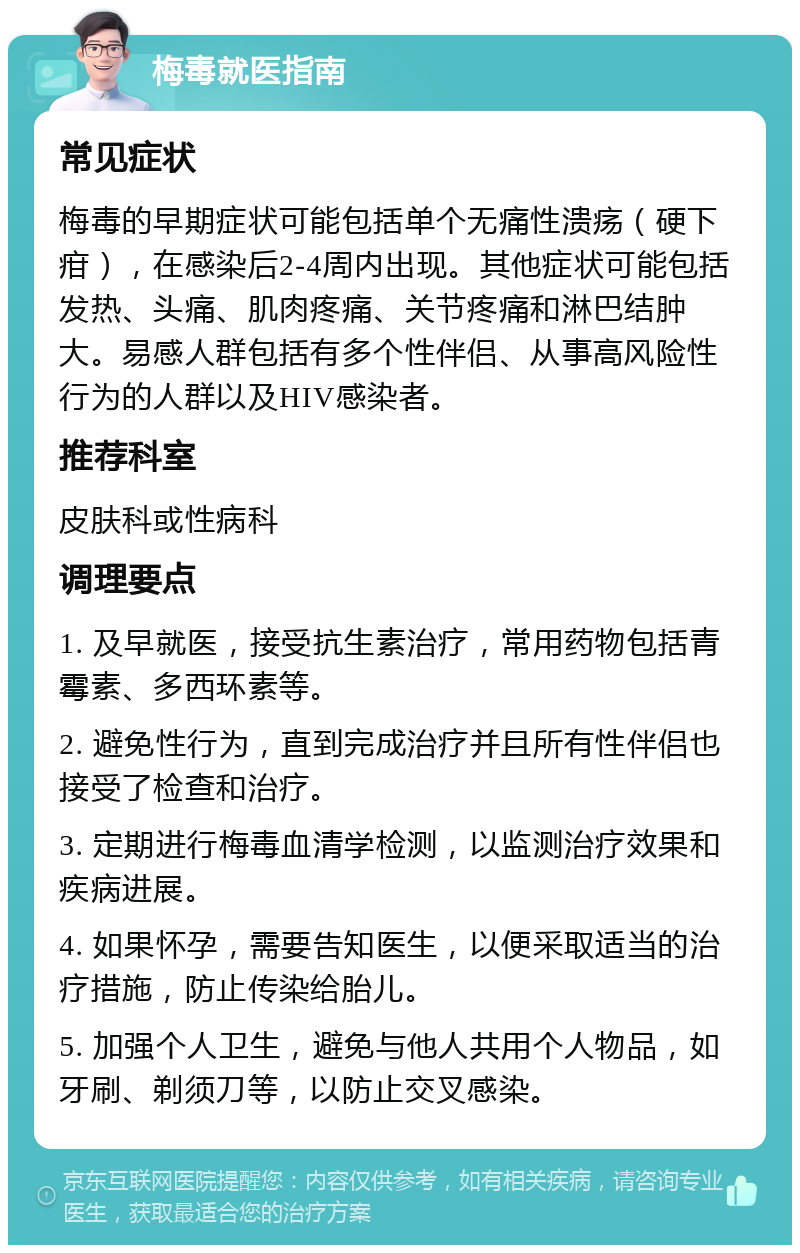 梅毒就医指南 常见症状 梅毒的早期症状可能包括单个无痛性溃疡（硬下疳），在感染后2-4周内出现。其他症状可能包括发热、头痛、肌肉疼痛、关节疼痛和淋巴结肿大。易感人群包括有多个性伴侣、从事高风险性行为的人群以及HIV感染者。 推荐科室 皮肤科或性病科 调理要点 1. 及早就医，接受抗生素治疗，常用药物包括青霉素、多西环素等。 2. 避免性行为，直到完成治疗并且所有性伴侣也接受了检查和治疗。 3. 定期进行梅毒血清学检测，以监测治疗效果和疾病进展。 4. 如果怀孕，需要告知医生，以便采取适当的治疗措施，防止传染给胎儿。 5. 加强个人卫生，避免与他人共用个人物品，如牙刷、剃须刀等，以防止交叉感染。