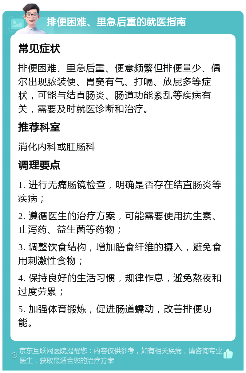 排便困难、里急后重的就医指南 常见症状 排便困难、里急后重、便意频繁但排便量少、偶尔出现脓装便、胃窦有气、打嗝、放屁多等症状，可能与结直肠炎、肠道功能紊乱等疾病有关，需要及时就医诊断和治疗。 推荐科室 消化内科或肛肠科 调理要点 1. 进行无痛肠镜检查，明确是否存在结直肠炎等疾病； 2. 遵循医生的治疗方案，可能需要使用抗生素、止泻药、益生菌等药物； 3. 调整饮食结构，增加膳食纤维的摄入，避免食用刺激性食物； 4. 保持良好的生活习惯，规律作息，避免熬夜和过度劳累； 5. 加强体育锻炼，促进肠道蠕动，改善排便功能。